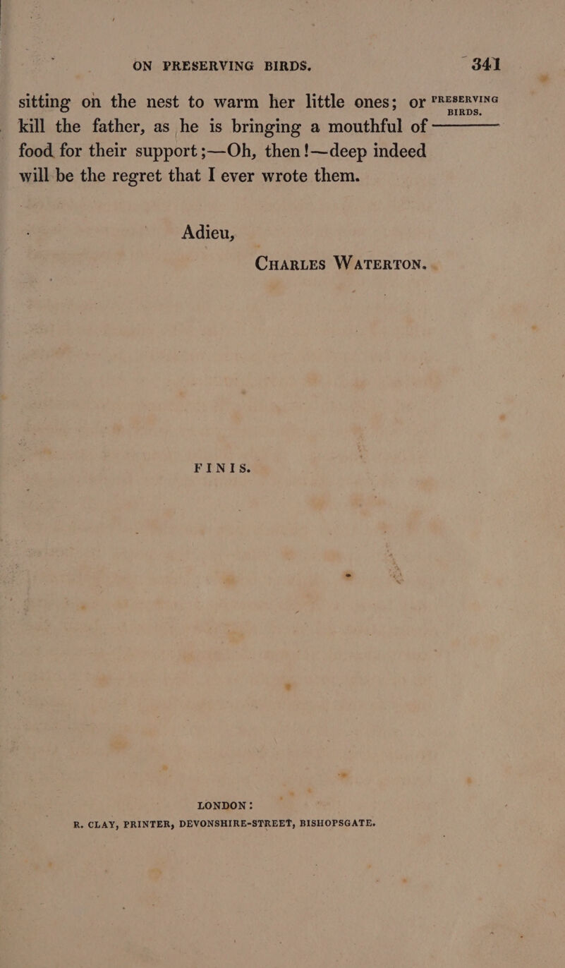 sitting on the nest to warm her little ones; or PR#seRvINe kill the father, as he is bringing a mouthful of ———— food for their support ;—Oh, then !—deep indeed will be the regret that I ever wrote them. Adieu, CHARLES WATERTON. FINIS. LONDON: R. CLAY, PRINTER, DEVONSHIRE-STREET, BISHOPSGATE.