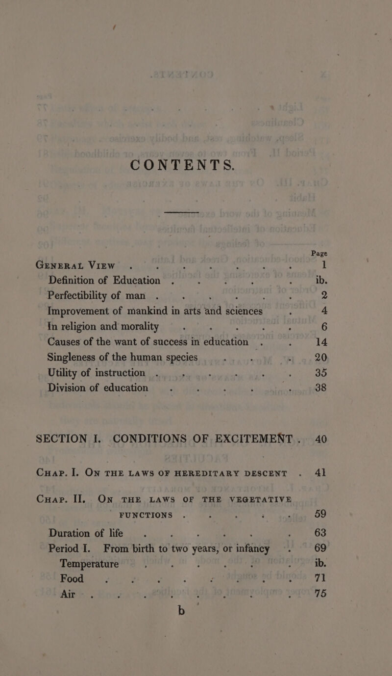 Page GENERAL VIEW . : : ; : : 4 1 Definition of Education . , : : : ib. Perfectibility of man . . : , 2 Improvement of mankind in arts anid sciences : “ fn religion and morality : : ; : , 6 Causes of the want of success in education . : 14 Singleness of the human species ty lta . 20 Utility of instruction . : : ' : : 35 Division of education . . . others SECTION I. CONDITIONS OF EXCITEMENT. 40 Cuap. I. ON THE LAWS OF HEREDITARY DESCENT . 41 Cuap. Il ON THE LAWS OF THE VEGETATIVE _ FUNCTIONS . : : , 59 Duration of life. ‘ : 63 Period I. From birth to two years, or infancy . 69 Temperature : : ; a ; ib. Food . : : : E eh ale C 71 Air. Y : , ; , : ; 75