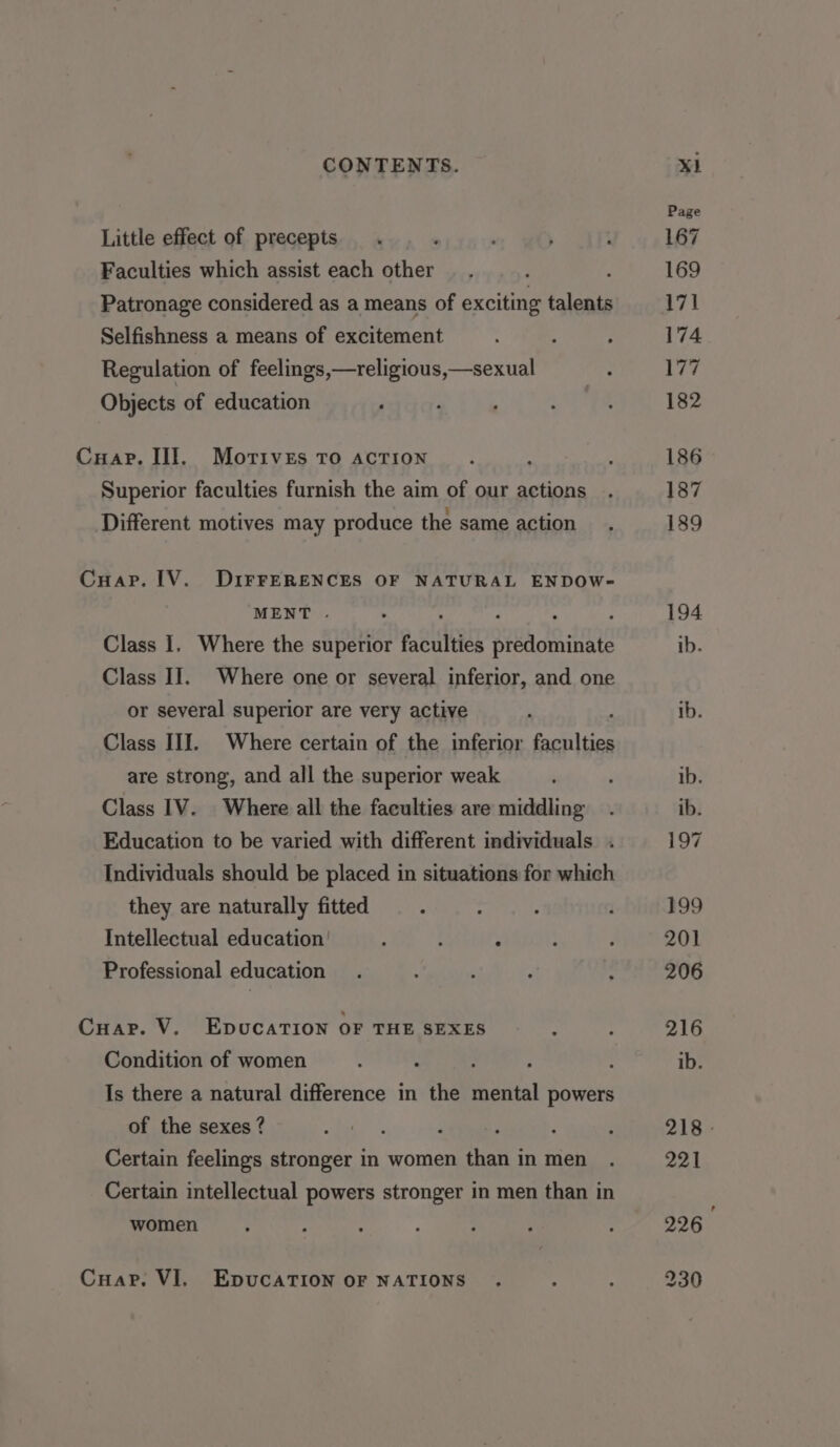 Little effect of precepts Faculties which assist each other Patronage considered as a means of exciting talents Selfishness a means of excitement Regulation of feelings,—religious,—sexual Objects of education Superior faculties furnish the aim of our actions Different motives may produce the same action MENT . ; ; Class I. Where the superior faculties predominate Class I]. Where one or several inferior, and one or several superior are very active Class III. Where certain of the inferior faculties are strong, and all the superior weak Class 1V. Where all the faculties are middling Education to be varied with different individuals . Individuals should be placed in situations for which they are naturally fitted Intellectual education’ ; : Professional education Cuar. V, EpucaTIon OF THE SEXES Condition of women . : : : Is there a natural difference in the mental powers of the sexes ? Certain feelings stronger in women than in men Certain intellectual powers stronger in men than in women