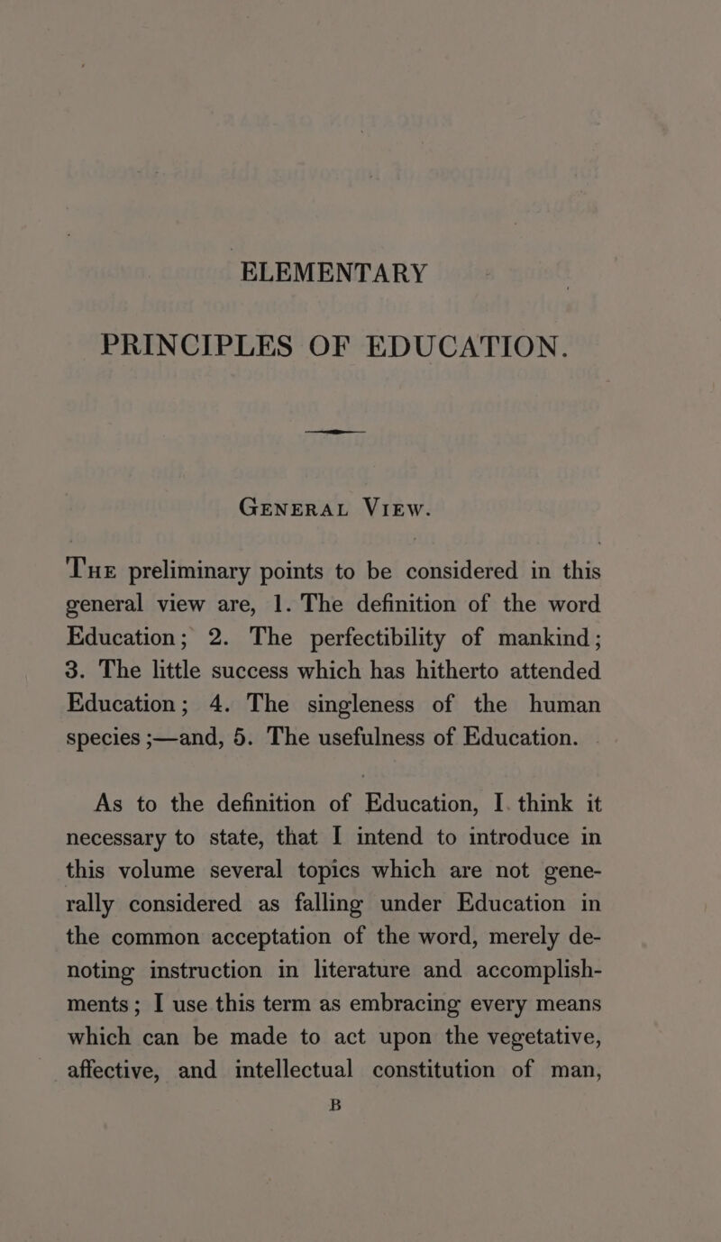 ‘ELEMENTARY PRINCIPLES OF EDUCATION. GENERAL VIEW. Tue preliminary points to be considered in this general view are, 1. The definition of the word Education; 2. The perfectibility of mankind; 3. The little success which has hitherto attended Education; 4. The singleness of the human species ;—and, 5. The usefulness of Education. As to the definition of Education, I. think it necessary to state, that I intend to introduce in this volume several topics which are not gene- rally considered as falling under Education in the common acceptation of the word, merely de- noting instruction in literature and accomplish- ments; I use this term as embracing every means which can be made to act upon the vegetative, affective, and intellectual constitution of man, B