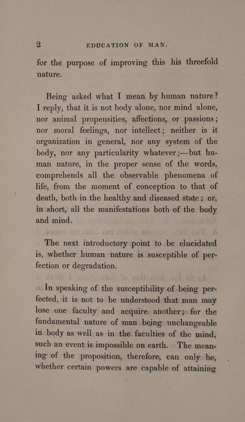 for the purpose of improving this his threefold nature. : Being asked what I mean by human nature? I reply, that it is not body alone, nor mind alone, nor animal propensities, affections, or passions ; nor moral feelings, nor intellect; neither is it organization in general, nor any system of the body, nor any particularity whatever -—but hu- man nature, in the proper sense of the words, comprehends all the observable phenomena of life, from the moment of conception to that of death, both in the healthy and diseased state ; or, in short, all the manifestations both of the body and mind. The next introductory point to. be elucidated is, whether human nature is susceptible of per- fection or degradation. In speaking of the susceptibility of being per- fected, it is not to be understood that man may lose one faculty and acquire another;: for the fundamental nature of man being unchangeable in body as well as in the. faculties of the mind, such an event is impossible on earth. The mean- ing of the proposition, therefore, can only: be, whether certain powers are capable of attaining