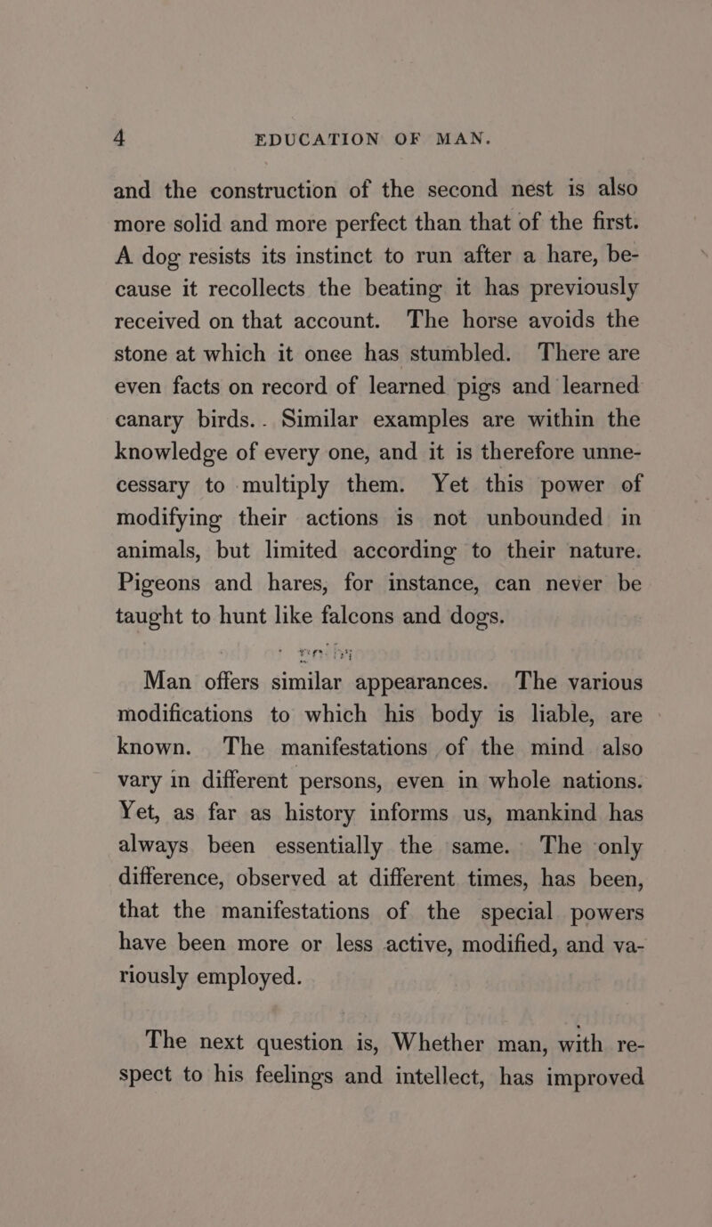 and the construction of the second nest is also more solid and more perfect than that of the first. A dog resists its instinct to run after a hare, be- cause it recollects the beating it has previously received on that account. The horse avoids the stone at which it onee has stumbled. There are even facts on record of learned pigs and learned canary birds.. Similar examples are within the knowledge of every one, and it is therefore unne- cessary to multiply them. Yet this power of modifying their actions is not unbounded in animals, but limited according to their nature. Pigeons and hares, for instance, can never be taught to hunt like falcons and dogs. Man offers similar appearances. The various modifications to which his body is liable, are known. The manifestations of the mind also vary in different persons, even in whole nations. Yet, as far as history informs us, mankind has always. been essentially the same. The only difference, observed at different times, has been, that the manifestations of the special powers have been more or less active, modified, and va- riously employed. The next question is, Whether man, with re- spect to his feelings and intellect, has improved