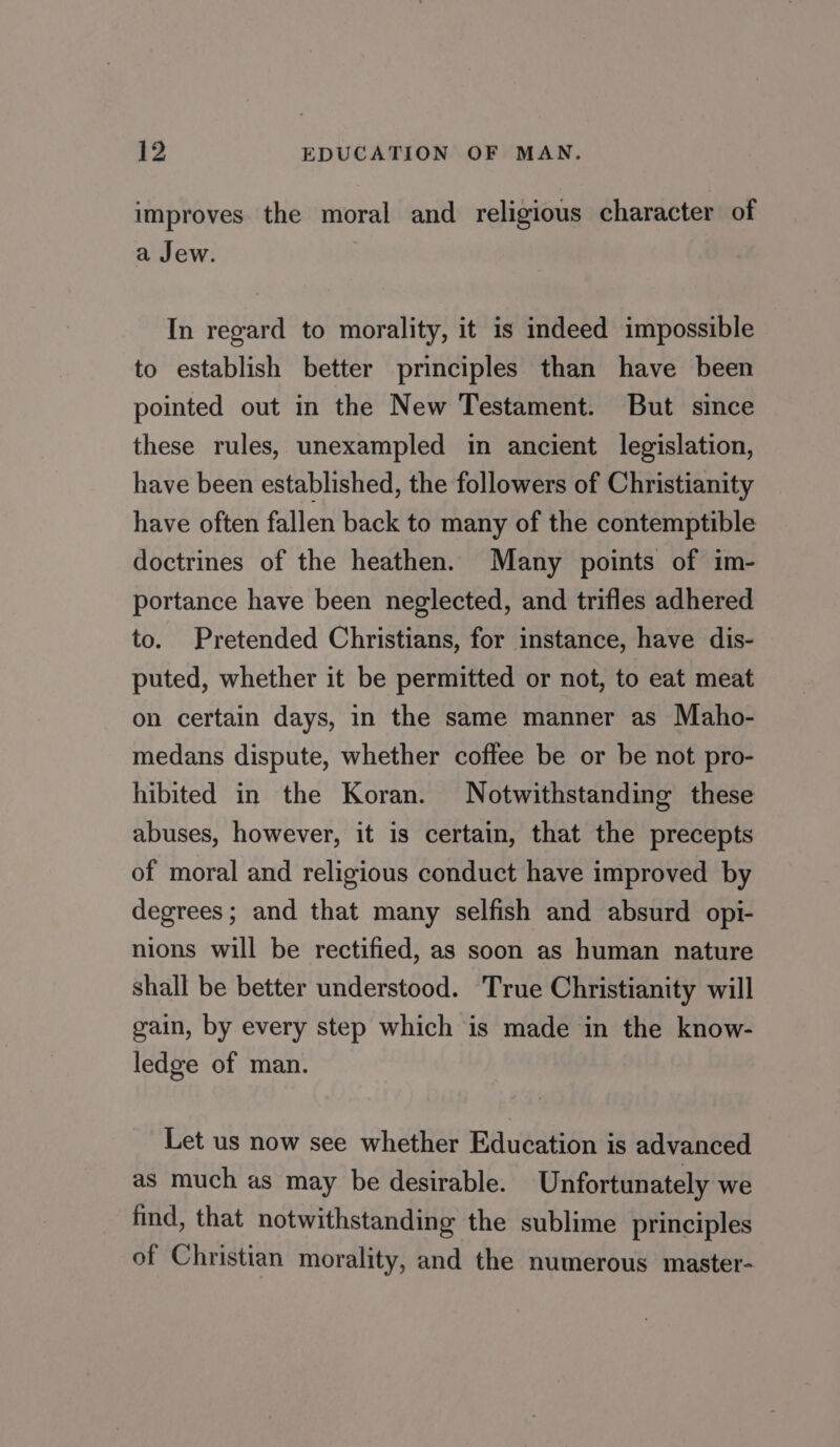 improves. the moral and religious character of a Jew. In regard to morality, it is indeed impossible to establish better principles than have been pointed out in the New Testament. But since these rules, unexampled in ancient legislation, have been established, the followers of Christianity have often fallen back to many of the contemptible doctrines of the heathen. Many points of im- portance have been neglected, and trifles adhered to. Pretended Christians, for instance, have dis- puted, whether it be permitted or not, to eat meat on certain days, in the same manner as Maho- medans dispute, whether coffee be or be not pro- hibited in the Koran. Notwithstanding these abuses, however, it is certain, that the precepts of moral and religious conduct have improved by degrees; and that many selfish and absurd opi- nions will be rectified, as soon as human nature shall be better understood. True Christianity will gain, by every step which is made in the know- ledge of man. Let us now see whether Education is advanced as much as may be desirable. Unfortunately we find, that notwithstanding the sublime principles of Christian morality, and the numerous master-