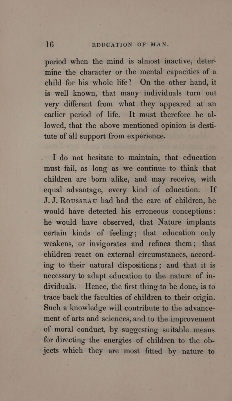 period when the mind is almost inactive, deter- mine the character or the mental capacities of a child for his whole life? On the other hand, it is well known, that many individuals turn out very different from what they appeared at an earlier period of life. It must therefore be al- lowed, that the above mentioned opinion is desti- tute of all support from experience. I do not hesitate to maintain, that education must fail, as long as we continue to think that children are born alike, and may receive, with equal advantage, every kind of education. If J.J. Rousseau had had the care of children, he would have detected his erroneous conceptions : he would. have observed, that Nature implants certain kinds of feeling; that education only weakens, or invigorates and refines them; that children react on external circumstances, accord- ing to their natural dispositions; and that it is necessary to adapt education to the nature of in- dividuals. Hence, the first thing to be done, is to trace back the faculties of children to their origin. Such a knowledge will contribute to the advance- ment of arts and sciences, and to the improvement of moral conduct, by suggesting suitable means for directing the energies of children to the ob- jects which they are most fitted by nature to