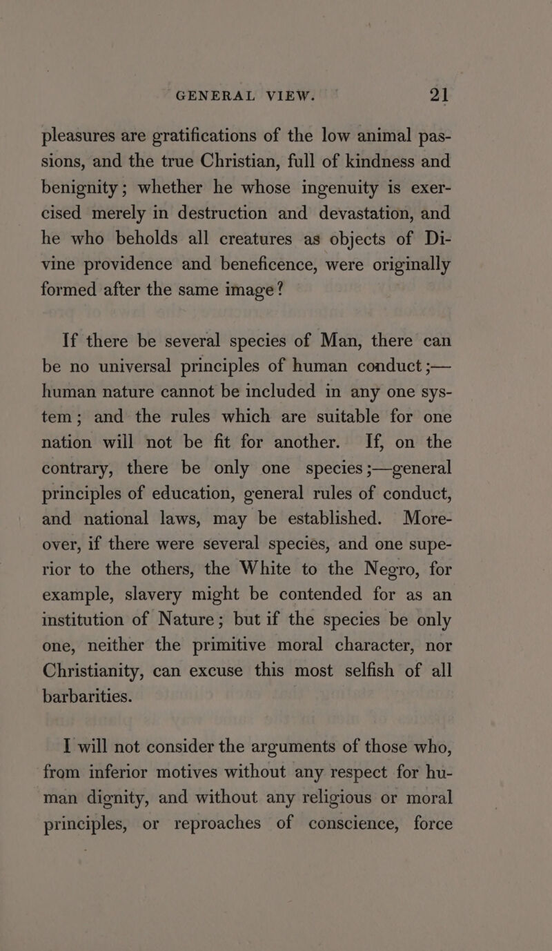 pleasures are gratifications of the low animal pas- sions, and the true Christian, full of kindness and benignity ; whether he whose ingenuity is exer- cised merely in destruction and devastation, and he who beholds all creatures as objects of Di- vine providence and beneficence, were originally formed after the same image? If there be several species of Man, there can be no universal principles of human conduct ;— human nature cannot be included in any one sys- tem; and the rules which are suitable for one nation will not be fit for another. If, on the contrary, there be only one species ;—general principles of education, general rules of conduct, and national laws, may be established. More- over, if there were several species, and one supe- rior to the others, the White to the Negro, for example, slavery might be contended for as an institution of Nature; but if the species be only one, neither the primitive moral character, nor Christianity, can excuse this most selfish of all barbarities. I will not consider the arguments of those who, from inferior motives without any respect for hu- man dignity, and without any religious or moral principles, or reproaches of conscience, force