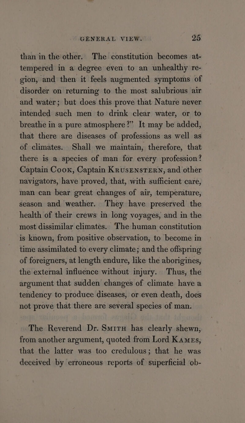 than in the other. The constitution becomes at- tempered in a degree even to an unhealthy re- gion, and then it feels augmented symptoms of disorder on returning to the most salubrious air and water; but does this prove that Nature never intended such men to drink clear water, or to breathe in a pure atmosphere?” It may be added, that there are diseases of professions as well as of climates. Shall we maintain, therefore, that there is a species of man for every profession? Captain Cook, Captain KrusENsTErRN, and other navigators, have proved, that, with sufficient care, man can bear great changes of air, temperature, season and weather. They have preserved the health of their crews in long voyages, and in the most dissimilar climates. The human constitution is known, from positive observation, to become in time assimilated to every climate; and the offspring of foreigners, at length endure, like the aborigines, the external influence without injury. Thus, the argument that sudden changes of climate have a tendency to produce diseases, or even death, does not prove that there are several species of man. The Reverend Dr. Smirn has clearly shewn, from another argument, quoted from Lord Kames, that the latter was too credulous; that he was deceived by erroneous reports of superficial ob-