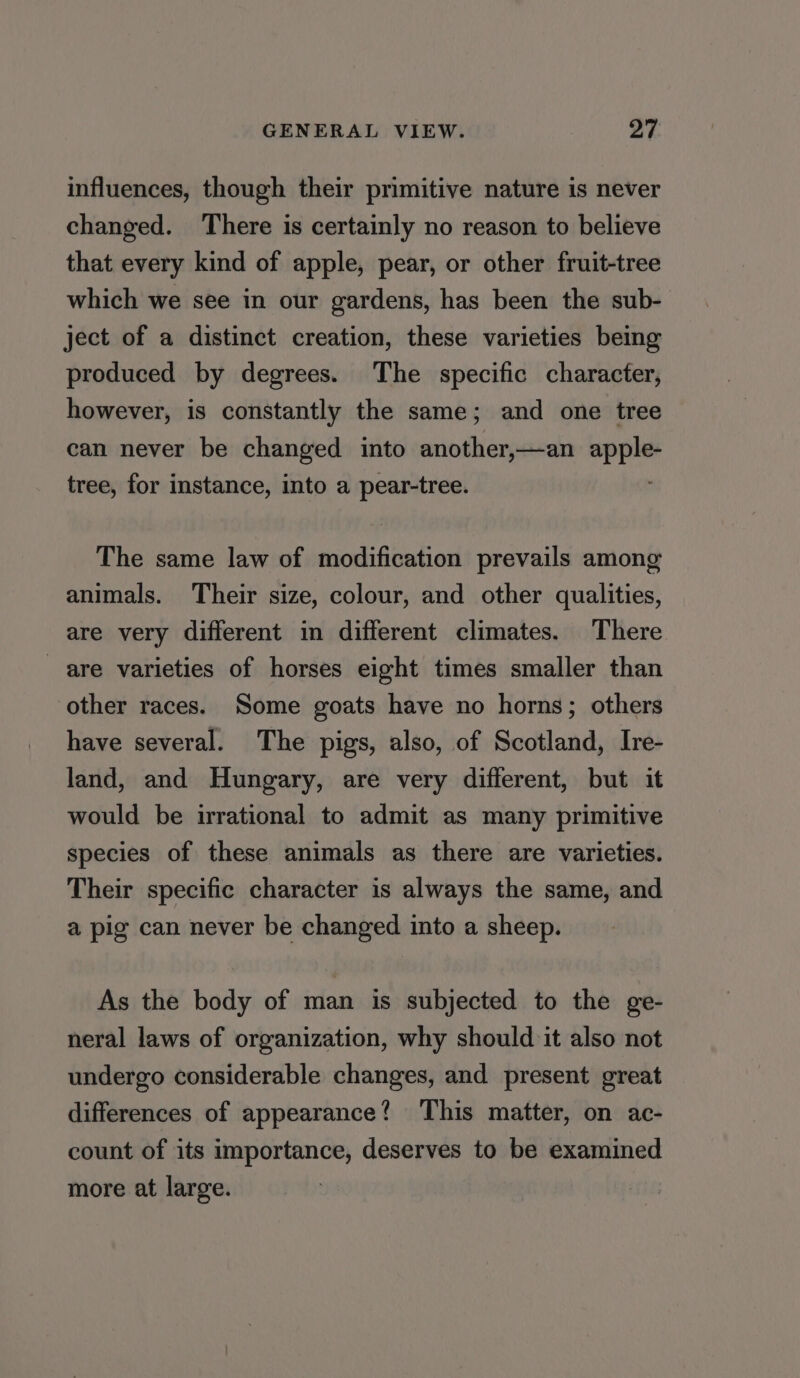 influences, though their primitive nature is never changed. There is certainly no reason to believe that every kind of apple, pear, or other fruit-tree which we see in our gardens, has been the sub- ject of a distinct creation, these varieties being produced by degrees. The specific character, however, is constantly the same; and one tree can never be changed into another,—an apple- tree, for instance, into a pear-tree. The same law of modification prevails among animals. Their size, colour, and other qualities, are very different in different climates. There are varieties of horses eight times smaller than other races. Some goats have no horns; others have several. The pigs, also, of Scotland, Ire- land, and Hungary, are very different, but it would be irrational to admit as many primitive species of these animals as there are varieties. Their specific character is always the same, and a pig can never be changed into a sheep. As the body of man is subjected to the ge- neral laws of organization, why should it also not undergo considerable changes, and present great differences of appearance? This matter, on ac- count of its importance, deserves to be examined more at large.