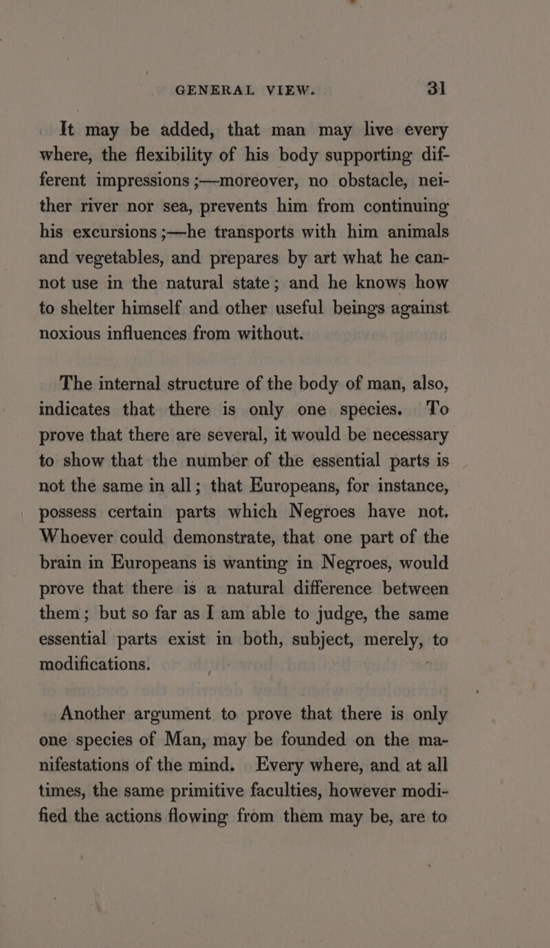 It may be added, that man may live every where, the flexibility of his body supporting dif- ferent impressions ;—moreover, no obstacle, nei- ther river nor sea, prevents him from continuing his excursions ;—he transports with him animals and vegetables, and prepares by art what he can- not use in the natural state; and he knows how to shelter himself and other useful beings against noxious influences from without. The internal structure of the body of man, also, indicates that there is only one species. To prove that there are several, it would be necessary to show that the number of the essential parts is not the same in all; that Europeans, for instance, possess certain parts which Negroes have not. Whoever could demonstrate, that one part of the brain in Europeans is wanting in Negroes, would prove that there is a natural difference between them; but so far as I am able to judge, the same essential parts exist in both, subject, nese to modifications. | Another argument to prove that there is only one species of Man, may be founded on the ma- nifestations of the mind. Every where, and at all times, the same primitive faculties, however modi- fied the actions flowing from them may be, are to