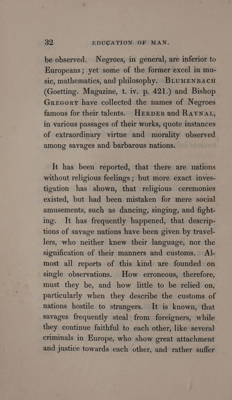 be observed. Negroes, in general, are inferior to Europeans; yet some of the former excel in mu- sic, mathematics, and philosophy. BLuMENBACH (Goetting. Magazine, t. iv. p. 421.) and Bishop Grecory have collected the names of Negroes famous for their talents. HrrpEer and Raynat, in various passages of their works, quote instances of extraordinary virtue and morality observed among savages and barbarous nations. It has been reported, that there are nations without religious feelings ; but more exact inves- tigation has shown, that religious ceremonies existed, but had been mistaken for mere social amusements, such as dancing, singing, and fight- ing. It has frequently happened, that descrip- tions of savage nations have been given by travel- lers, who neither knew their language, nor the signification of their manners and customs. Al- most all reports of this kind are founded on single observations. How erroneous, therefore, must they be, and how little to be relied on, particularly when they describe the customs of nations hostile to strangers. It is known, that Savages frequently steal from foreigners, while they continue faithful to each other, like several criminals in Europe, who show oreat attachment and justice towards each other, and rather suffer