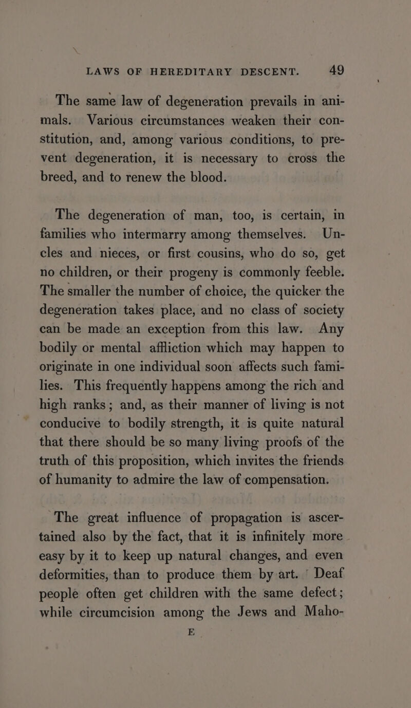 The same law of degeneration prevails in ani- mals. Various circumstances weaken their con- stitution, and, among various conditions, to pre- vent degeneration, it is necessary to cross the breed, and to renew the blood. | The degeneration of man, too, is certain, in families who intermarry among themselves. Un- cles and nieces, or first cousins, who do so, get no children, or their progeny is commonly feeble. The smaller the number of choice, the quicker the degeneration takes place, and no class of society can be made an exception from this law. Any bodily or mental affliction which may happen to originate in one individual soon affects such fami- lies. This frequently happens among the rich and high ranks; and, as their manner of living is not conducive to bodily strength, it is quite natural that there should be so many living proofs of the truth of this proposition, which invites the friends of humanity to admire the law of compensation. The great influence of propagation is ascer- tained also by the fact, that it is infinitely more easy by it to keep up natural changes, and even deformities, than to produce them by art. ' Deaf people often get children with the same defect; while circumcision among the Jews and Maho- E