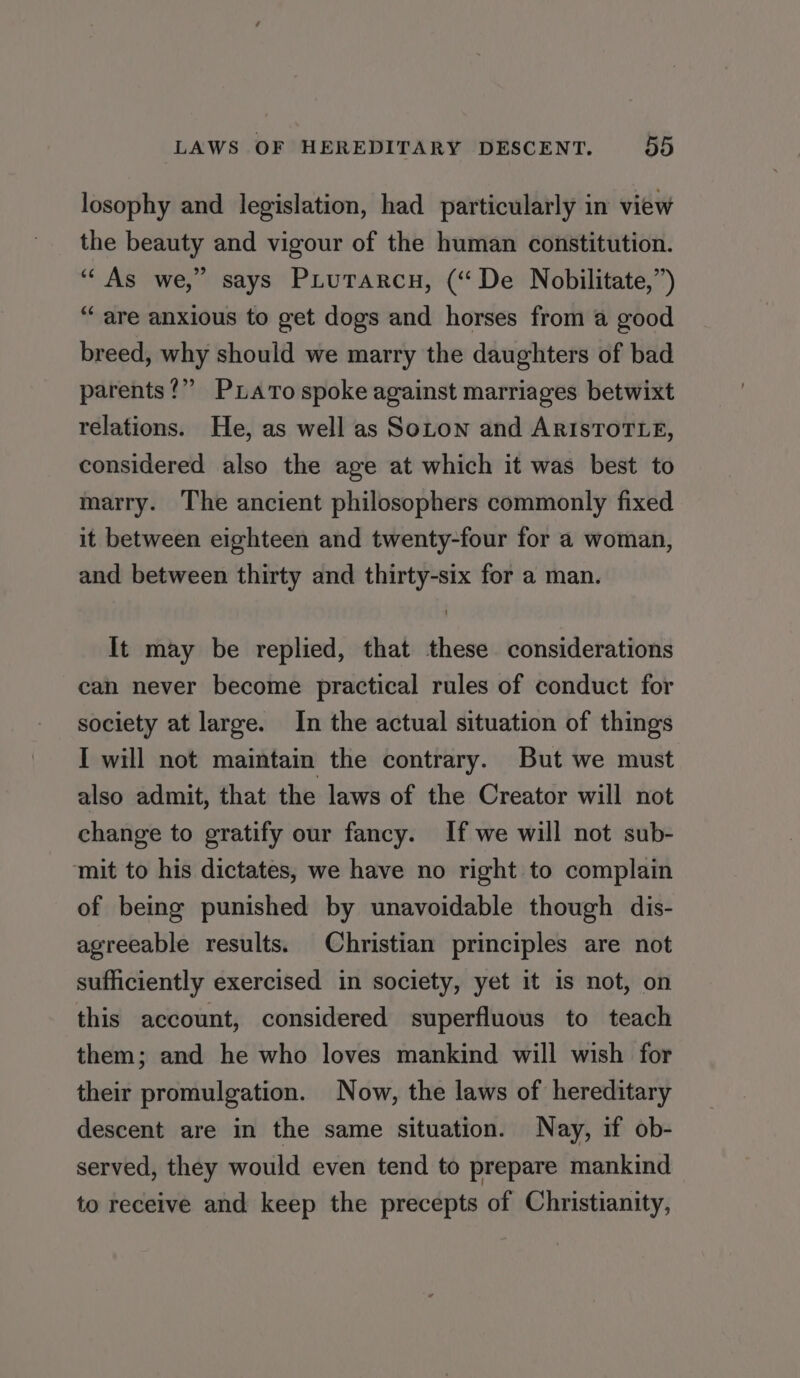 losophy and legislation, had particularly in view the beauty and vigour of the human constitution. “As we,” says Piurarcn, (“De Nobilitate,”) “ are anxious to get dogs and horses from a good breed, why should we marry the daughters of bad parents?” Puato spoke against marriages betwixt relations. He, as well as Soton and ARISTOTLE, considered also the age at which it was best to marry. The ancient philosophers commonly fixed it between eighteen and twenty-four for a woman, and between thirty and thirty-six for a man. It may be replied, that these considerations can never become practical rules of conduct for society at large. In the actual situation of things I will not maintain the contrary. But we must also admit, that the laws of the Creator will not change to gratify our fancy. If we will not sub- mit to his dictates, we have no right to complain of being punished by unavoidable though dis- agreeable results. Christian principles are not sufficiently exercised in society, yet it is not, on this account, considered superfluous to teach them; and he who loves mankind will wish for their promulgation. Now, the laws of hereditary descent are in the same situation. Nay, if ob- served, they would even tend to prepare mankind to receive and keep the precepts of Christianity,