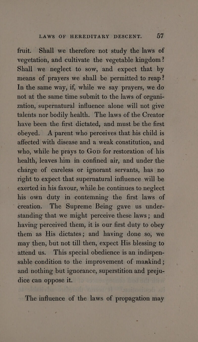 fruit. Shall we therefore not study the laws of vegetation, and cultivate the vegetable kingdom? Shall we neglect to sow, and expect that by means of prayers we shall be permitted to reap! In the same way, if, while we say prayers, we do not at the same time submit to the laws of organi- zation, supernatural influence alone will not give talents nor bodily health. The laws of the Creator have been the first dictated, and must be the first obeyed. A parent who perceives that his child is affected with disease and a weak constitution, and who, while he prays to Gop for restoration of his health, leaves him in confined air, and under the charge of careless or ignorant servants, has no right to expect that supernatural influence will be exerted in his favour, while he continues to neglect his own duty in contemning the first laws of creation. The Supreme Being gave us under- standing that we might perceive these laws; and having perceived them, it is our first duty to obey them as His dictates; and having done so, we may then, but not till then, expect His blessing to attend us. This special obedience is an indispen- sable condition to the improvement. of mankind ; and nothing but ignorance, superstition and preju- dice can oppose it. The influence of the laws of propagation may