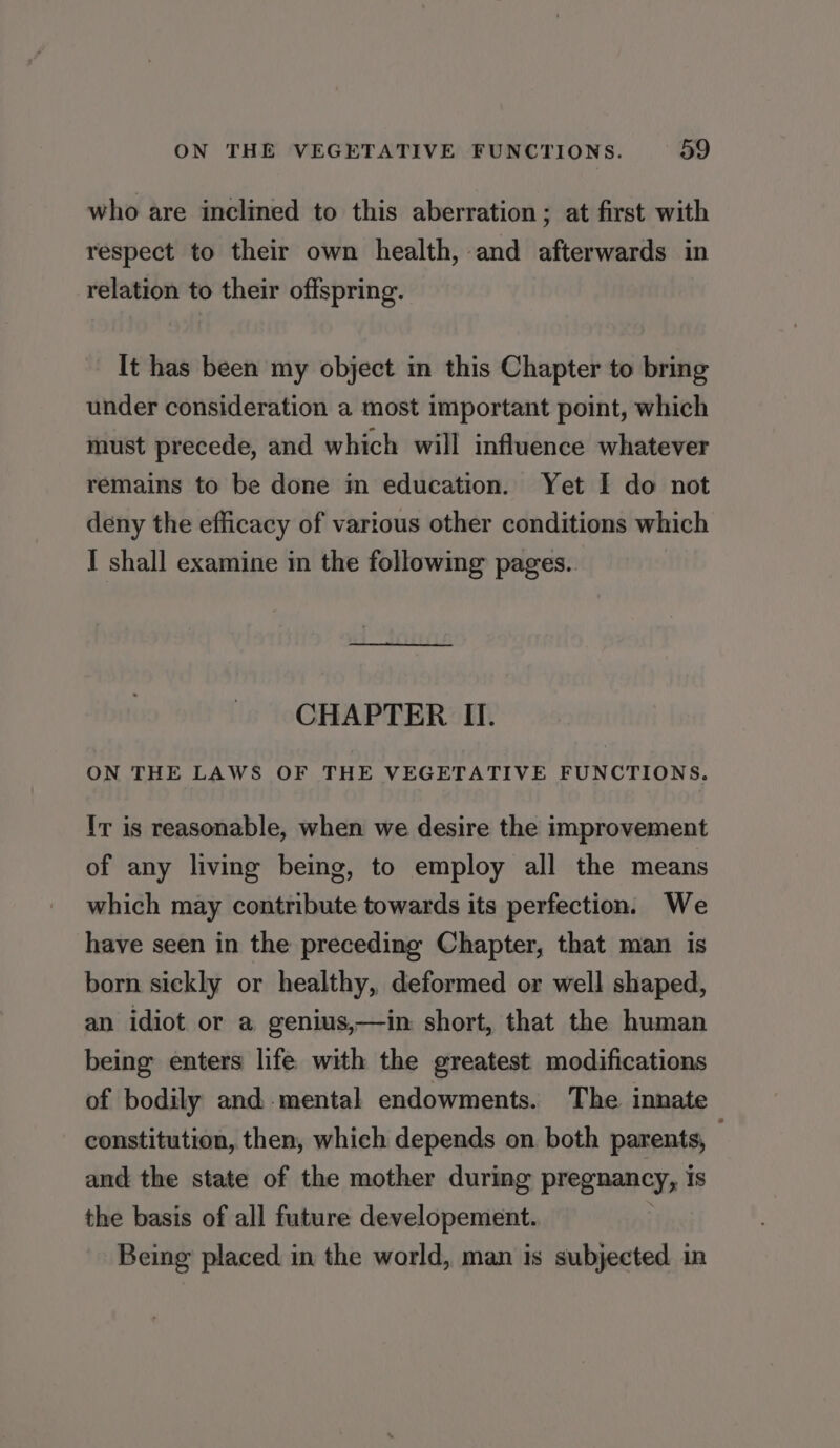 who are inclined to this aberration; at first with respect to their own health, and afterwards in relation to their offspring. It has been my object in this Chapter to bring under consideration a most important point, which must precede, and which will influence whatever remains to be done in education. Yet I do not deny the efficacy of various other conditions which I shall examine in the following pages.. CHAPTER II. ON THE LAWS OF THE VEGETATIVE FUNCTIONS. Ir is reasonable, when we desire the improvement of any living being, to employ all the means which may contribute towards its perfection. We have seen in the preceding Chapter, that man is born sickly or healthy, deformed or well shaped, an idiot or a genius,—in short, that the human being enters life with the greatest modifications of bodily and mental endowments. The innate constitution, then, which depends on both parents, — and the state of the mother during pregnancy, is the basis of all future developement. . Being placed in the world, man is subjected in