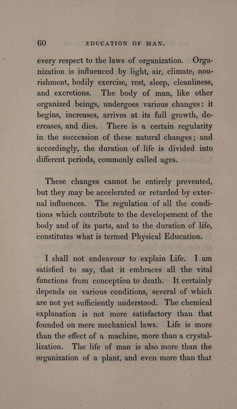 every respect to the laws of organization. Orga- nization is influenced by light, air, climate, nou- rishment, bodily exercise, rest, sleep, cleanliness, and excretions. The body of man, like other organized beings, undergoes various changes: it begins, increases, arrives at its full growth, de- creases, and dies. There is a certain regularity in the succession of these natural changes ; and accordingly, the duration of life is divided into different periods, commonly called ages. These changes cannot be entirely prevented, but they may be accelerated or retarded by exter- nal influences. The regulation of all the condi- tions which contribute to the developement of the body and of its parts, and to the duration of life, constitutes what is termed Physical Education. — I shall not endeavour to explain Life. I am satisfied to say, that it embraces all the vital functions from conception to death. It certainly depends on various conditions, several of which are not yet sufficiently understood. The chemical explanation is not more satisfactory than that founded on mere mechanical laws. Life is more than the effect of a machine, more than a crystal- lization. The life of man is also more than the organization of a plant, and even more than that