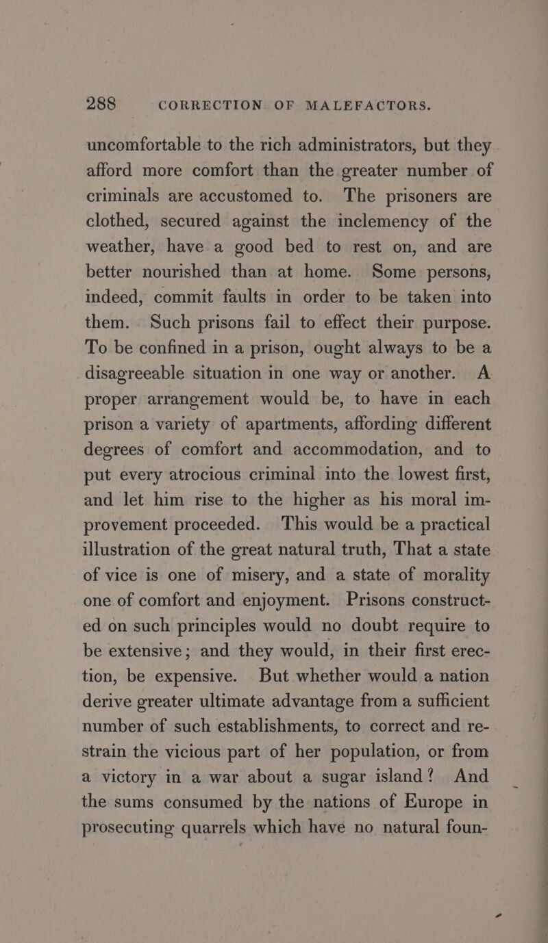 uncomfortable to the rich administrators, but they afford more comfort than the greater number of criminals are accustomed to. The prisoners are clothed, secured against the inclemency of the weather, have a good bed to rest on, and are better nourished than at home. Some persons, indeed, commit faults in order to be taken into them. Such prisons fail to effect their purpose. To be confined in a prison, ought always to be a disagreeable situation in one way or another. A proper arrangement would be, to have in each prison a variety of apartments, affording different degrees of comfort and accommodation, and to put every atrocious criminal into the lowest first, and let him rise to the higher as his moral im- provement proceeded. This would be a practical illustration of the great natural truth, That a state of vice is one of misery, and a state of morality one of comfort and enjoyment. Prisons construct- ed on such principles would no doubt require to be extensive; and they would, in their first erec- tion, be expensive. But whether would a nation derive greater ultimate advantage from a sufficient number of such establishments, to correct and re- strain the vicious part of her population, or from a victory in a war about a sugar island? And the sums consumed by the nations of Europe in prosecuting quarrels which have no natural foun-