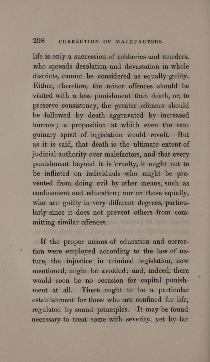 life is only a succession of robberies and murders, who spreads desolation and devastation in whole districts, cannot be considered as equally guilty. Either, therefore; the minor offences should be visited with a less punishment than death, or, to preserve consistency, the greater offences should be followed by death aggravated by increased horrors; a proposition at which even the san- guinary spirit of legislation would revolt. But as it is said, that death is the ultimate extent of judicial authority over malefactors, and that every punishment beyond it is ‘cruelty, it ought not’ to be inflicted on individuals who might be pre- vented from doing evil by other means, such as confinement and education; nor on those equally, who are guilty in very different degrees, particu- larly since it does not prevent others from com- mitting similar offences. If the proper means of education and correc- tion were employed according to the law of na- ture, the injustice in criminal legislation, now mentioned, might be avoided; and, indeed, there would soon be no occasion for capital punish- ment at all. There ought to be a particular establishment for those who are confined for. life; regulated by sound principles. It may be found necessary to treat some with severity, yet by far