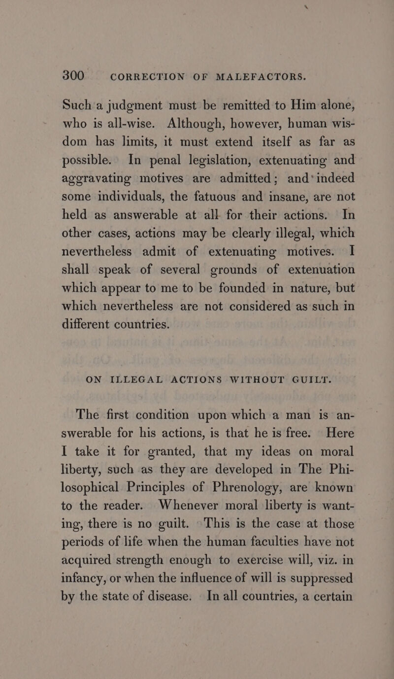 Such a judgment must be remitted to Him alone, who is all-wise. Although, however, human wis- dom has limits, it must extend itself as far as possible. In penal legislation, extenuating and ageravating motives are admitted; and*indeed some individuals, the fatuous and insane, are not held as answerable at all for their actions. In other cases, actions may be clearly illegal, which nevertheless admit of extenuating motives. I shall speak of several grounds of extenuation which appear to me to be founded in nature, but which nevertheless are not considered as such in different countries. ON ILLEGAL ACTIONS WITHOUT GUILT. The first condition upon which a man is an- swerable for his actions, is that he is free. Here I take it for granted, that my ideas on moral liberty, such as they are developed in The Phi- losophical Principles of Phrenology, are known to the reader. Whenever moral liberty is want- ing, there is no guilt. This is the case at those periods of life when the human faculties have not acquired strength enough to exercise will, viz. in infancy, or when the influence of will is suppressed by the state of disease. In all countries, a certain