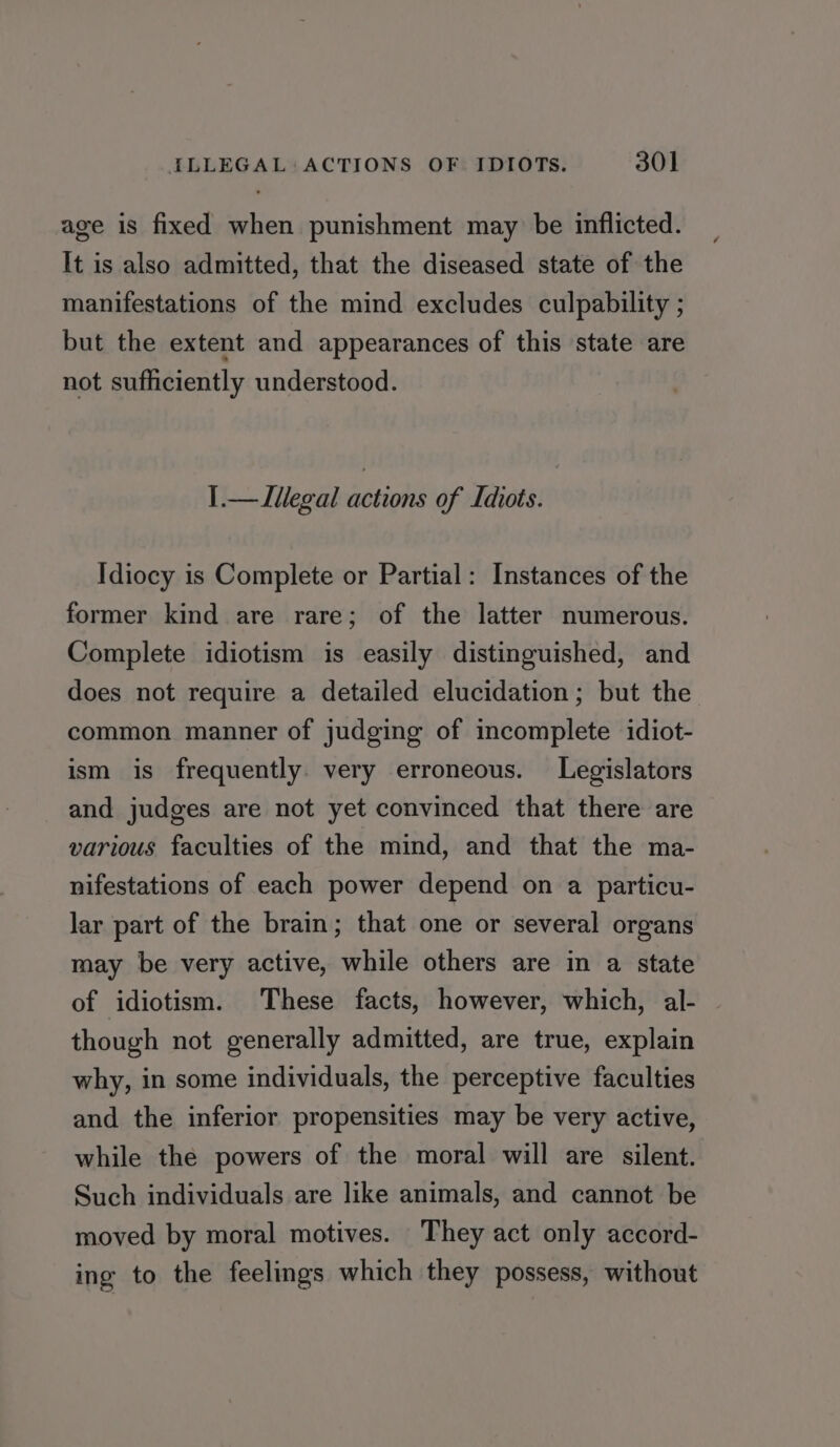 age is fixed when punishment may be inflicted. It is also admitted, that the diseased state of the manifestations of the mind excludes culpability ; but the extent and appearances of this state are not sufficiently understood. I.—Llegal actions of Idiots. Idiocy is Complete or Partial: Instances of the former kind are rare; of the latter numerous. Complete idiotism is easily distinguished, and does not require a detailed elucidation; but the common manner of judging of incomplete idiot- ism is frequently. very erroneous. Legislators and judges are not yet convinced that there are various faculties of the mind, and that the ma- nifestations of each power depend on a particu- lar part of the brain; that one or several organs may be very active, while others are in a state of idiotism. These facts, however, which, al- though not generally admitted, are true, explain why, in some individuals, the perceptive faculties and the inferior propensities may be very active, while the powers of the moral will are silent. Such individuals are like animals, and cannot be moved by moral motives. They act only accord- ing to the feelings which they possess, without