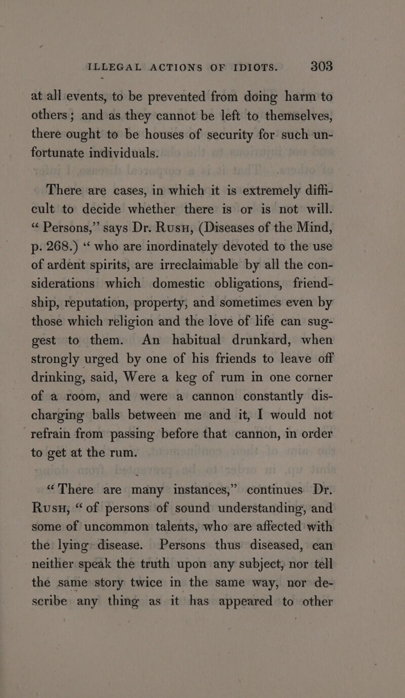 at all events, to be prevented from doing harm to others; and as they cannot be left to themselves, there ought to be houses of security for such un- fortunate individuals. There are cases, in which it is extremely diffi- cult to decide whether there is or is not will. “ Persons,” says Dr. Rusu, (Diseases of the Mind, p. 268.) ‘‘ who are inordinately devoted to the use of ardent spirits, are irreclaimable by all the con- siderations which domestic obligations, friend- ship, reputation, property, and sometimes even by those which religion and the love of life can sug- gest to them. An _ habitual drunkard, when strongly urged by one of his friends to leave off drinking, said, Were a keg of rum in one corner of a room, and were a cannon constantly dis- charging balls between me and it, I would not refrain from passing before that cannon, in order to get at the rum. “There are many instances,” continues Dr. Rusu, “of persons of sound understanding, and some of uncommon talents, who are affected with the lying: disease. Persons thus diseased, can neither speak the truth upon any subject, nor tell the same story twice in the same way, nor de- scribe any thing as it has appeared to other