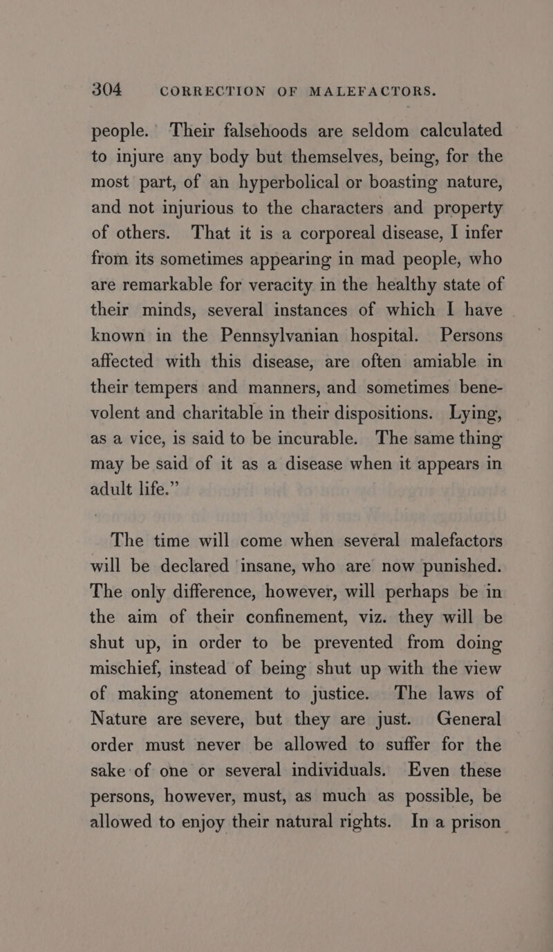 people. Their falsehoods are seldom calculated to injure any body but themselves, being, for the most part, of an hyperbolical or boasting nature, and not injurious to the characters and property of others. That it is a corporeal disease, I infer from its sometimes appearing in mad people, who are remarkable for veracity in the healthy state of their minds, several instances of which I have known in the Pennsylvanian hospital. Persons affected with this disease, are often amiable in their tempers and manners, and sometimes bene- volent and charitable in their dispositions. Lying, as a vice, is said to be incurable. The same thing may be said of it as a disease when it appears in adult life.” The time will come when several malefactors will be declared ‘insane, who are now punished. The only difference, however, will perhaps be in the aim of their confinement, viz. they will be shut up, in order to be prevented from doing mischief, instead of being shut up with the view of making atonement to justice. The laws of Nature are severe, but they are just. General order must never be allowed to suffer for the sake of one or several individuals. Even these persons, however, must, as much as possible, be allowed to enjoy their natural rights. In a prison”