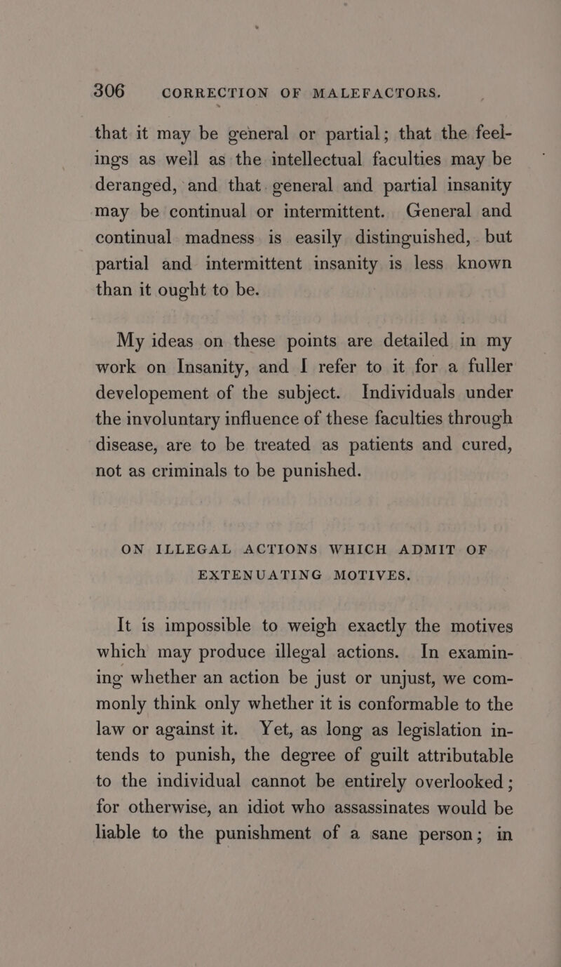 that it may be general or partial; that the feel- ings as well as the intellectual faculties may be deranged, and that. general and partial insanity may be continual or intermittent. General and continual madness is easily distinguished, but partial and intermittent insanity is less known than it ought to be. My ideas on these points are detailed in my work on Insanity, and I refer to it for a fuller developement of the subject. Individuals under the involuntary influence of these faculties through disease, are to be treated as patients and cured, not as criminals to be punished. ON ILLEGAL ACTIONS WHICH ADMIT OF EXTENUATING MOTIVES. It is impossible to weigh exactly the motives which may produce illegal actions. In examin- ing whether an action be just or unjust, we com- monly think only whether it is conformable to the law or against it. Yet, as long as legislation in- tends to punish, the degree of guilt attributable to the individual cannot be entirely overlooked ; for otherwise, an idiot who assassinates would be liable to the punishment of a sane person; in