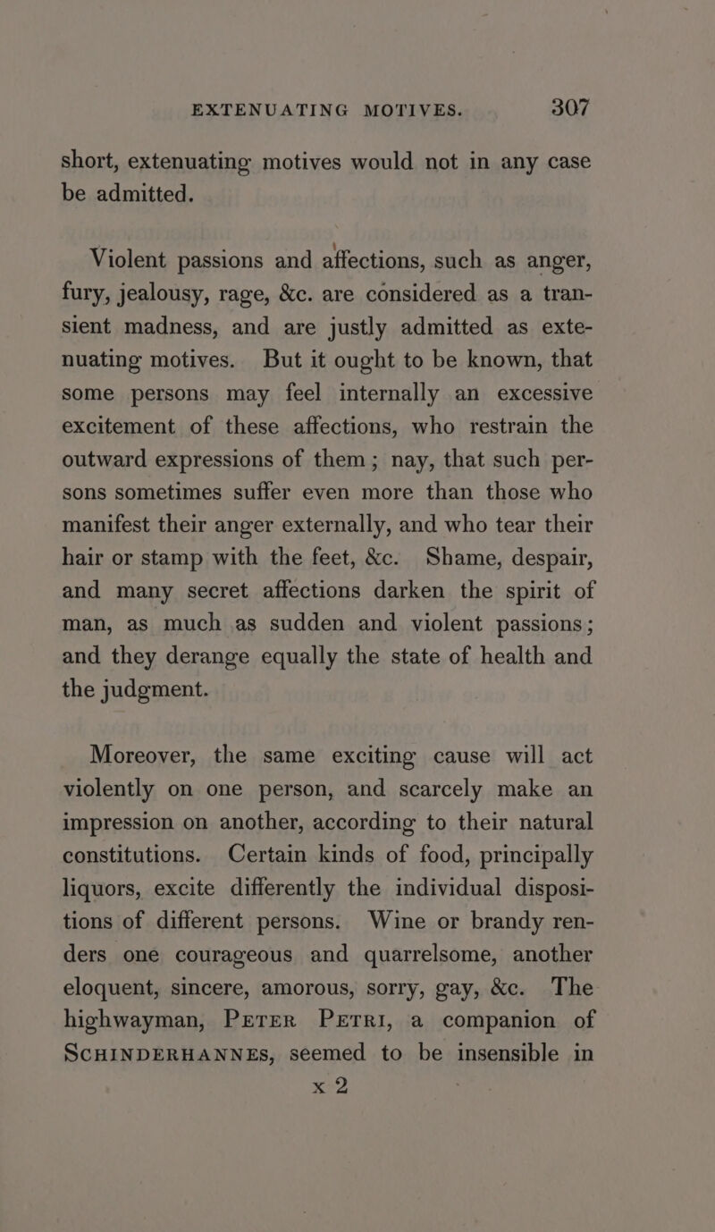 short, extenuating motives would not in any case be admitted. Violent passions and affections, such as anger, fury, jealousy, rage, &amp;c. are considered as a tran- sient madness, and are justly admitted as exte- nuating motives. But it ought to be known, that some persons may feel internally an excessive excitement of these affections, who restrain the outward expressions of them; nay, that such per- sons sometimes suffer even more than those who manifest their anger externally, and who tear their hair or stamp with the feet, &amp;c. Shame, despair, and many secret affections darken the spirit of man, as much as sudden and violent passions; and they derange equally the state of health and the judgment. Moreover, the same exciting cause will act violently on one person, and scarcely make an impression on another, according to their natural constitutions. Certain kinds of food, principally liquors, excite differently the individual disposi- tions of different persons. Wine or brandy ren- ders one courageous and quarrelsome, another eloquent, sincere, amorous, sorry, gay, &amp;c. The highwayman, Prerer PETRI, a companion of ScHINDERHANNEs, seemed to be insensible in x 2