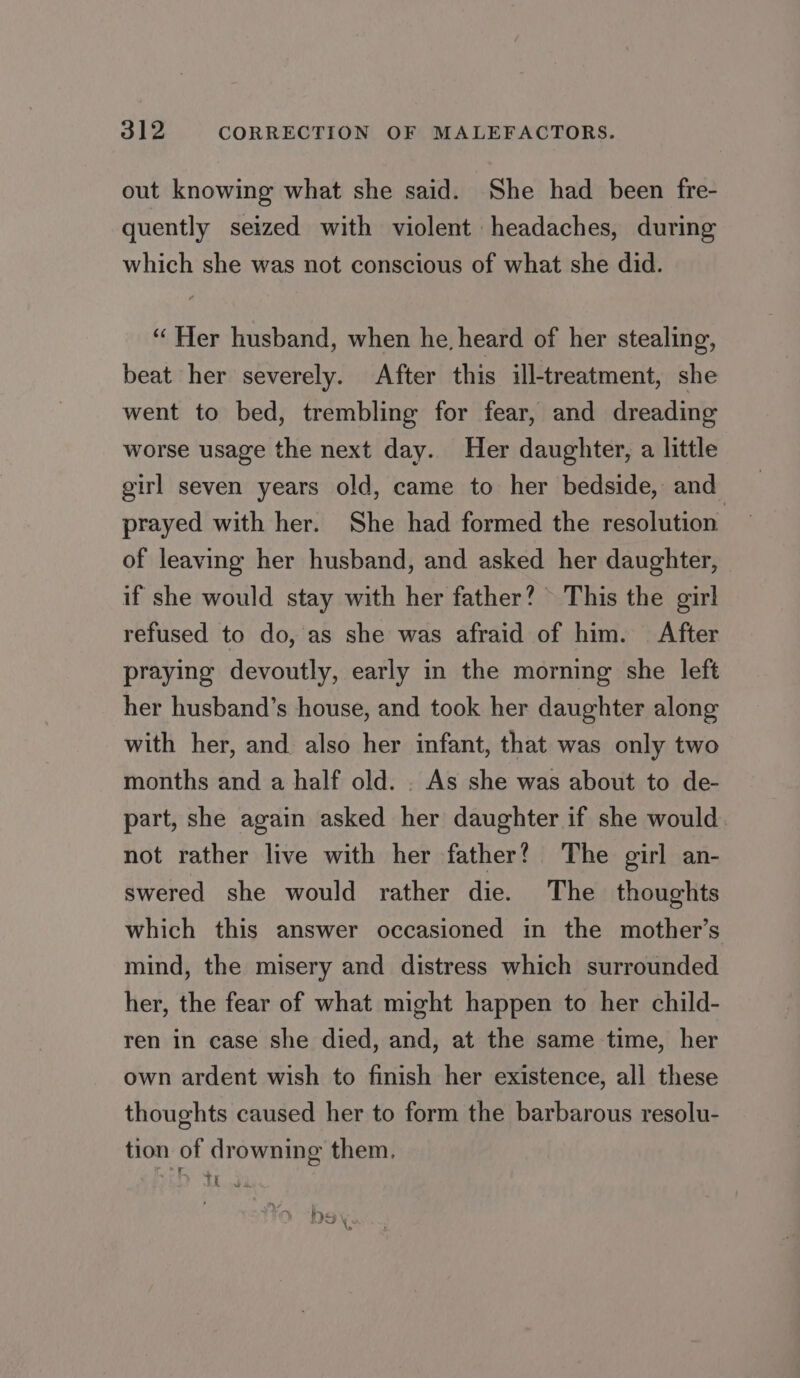 out knowing what she said. She had been fre- quently seized with violent headaches, during which she was not conscious of what she did. “Her husband, when he, heard of her stealing, beat her severely. After this ill-treatment, she went to bed, trembling for fear, and dreading worse usage the next day. Her daughter, a little girl seven years old, came to her bedside, and prayed with her. She had formed the resolution of leaving her husband, and asked her daughter, if she would stay with her father? This the girl refused to do, as she was afraid of him. After praying devoutly, early in the morning she left her husband's house, and took her daughter along with her, and also her infant, that was only two months and a half old. . As she was about to de- part, she again asked her daughter if she would not rather live with her father? The girl an- swered she would rather die. The thoughts which this answer occasioned in the mother’s mind, the misery and distress which surrounded her, the fear of what might happen to her child- ren in case she died, and, at the same time, her own ardent wish to finish her existence, all these thoughts caused her to form the barbarous resolu- tion of drowning them. IL oJ 1) rma LID Y