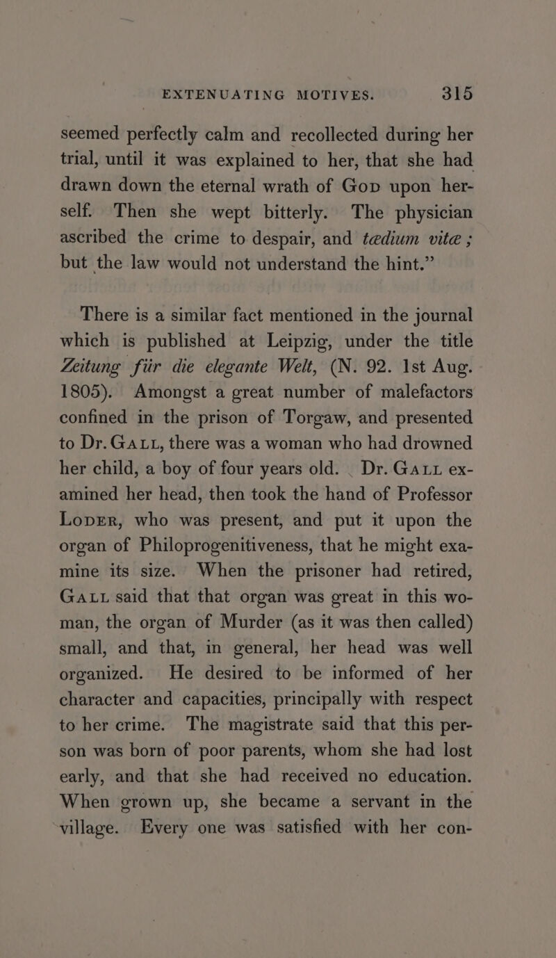 seemed perfectly calm and recollected during her trial, until it was explained to her, that she had drawn down the eternal wrath of Gop upon her- self. Then she wept bitterly. The physician ascribed the crime to despair, and tedium vite ; but the law would not understand the hint.” There is a similar fact mentioned in the journal which is published at Leipzig, under the title Zeitung fiir die elegante Welt, (N. 92. 1st Aug. 1805). Amongst a great number of malefactors confined in the prison of Torgaw, and presented to Dr. GALL, there was a woman who had drowned her child, a boy of four years old. _ Dr. GAL ex- amined her head, then took the hand of Professor LoprErR, who was present, and put it upon the organ of Philoprogenitiveness, that he might exa- mine its size. When the prisoner had retired, Ga tu said that that organ was ereat in this wo- man, the organ of Murder (as it was then called) small, and that, in general, her head was well organized. He desired to be informed of her character and capacities, principally with respect to her crime. The magistrate said that this per- son was born of poor parents, whom she had lost early, and that she had received no education. When grown up, she became a servant in the ~village. Every one was satisfied with her con-