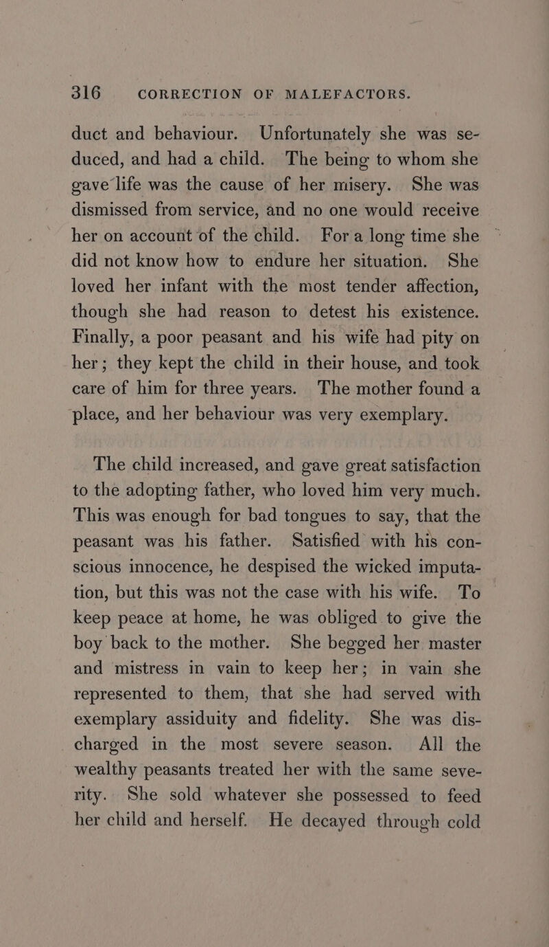 duct and behaviour. Unfortunately she was se- duced, and had a child. The being to whom she gave life was the cause of her misery. She was dismissed from service, and no one would receive her on account of the child. Fora long time she © did not know how to endure her situation. She loved her infant with the most tender affection, though she had reason to detest his existence. Finally, a poor peasant and his wife had pity on her; they kept the child in their house, and took care of him for three years. The mother found a place, and her behaviour was very exemplary. The child increased, and gave great satisfaction to the adopting father, who loved him very much. This was enough for bad tongues to say, that the peasant was his father. Satisfied with his con- scious innocence, he despised the wicked imputa- tion, but this was not the case with his wife. To keep peace at home, he was obliged to give the boy back to the mother. She begged her master and mistress in vain to keep her; in vain she represented to them, that she had served with exemplary assiduity and fidelity. She was dis- charged in the most severe season. All the wealthy peasants treated her with the same seve- rity. She sold whatever she possessed to feed her child and herself. He decayed through cold