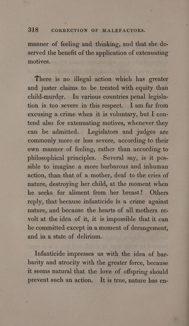 manner of feeling and thinking, and that she de- served the benefit of the application of extenuating motives. There is no illegal action which has greater and juster claims to be treated with equity than child-murder. In various countries penal legisla- tion is too severe in this respect. I am far from excusing a crime when it is voluntary, but I con- tend also for extenuating motives, whenever they can be admitted. Legislators and judges are commonly more or less severe, according to their own manner of feeling, rather than according to philosophical principles. Several say, is it pos- sible to imagine a more barbarous and inhuman action, than that of a mother, deaf to the cries of nature, destroying her child, at the moment when he seeks for aliment from her breast? Others reply, that because infanticide is a crime against nature, and because the hearts of all mothers re- volt at the idea of it, it is impossible that it can be committed except in a moment of derangement, and in a state of delirium. Infanticide impresses us with the idea of bar- barity and atrocity with the greater force, because it seems natural that the love of offspring should prevent such an action, It is true, nature has en-