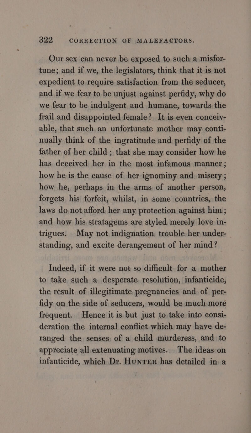 Our sex can never be exposed to such a misfor- tune; and if we, the legislators, think that it is not expedient to require satisfaction from the seducer, and if we fear to be unjust against perfidy, why do we fear to be indulgent and humane, towards the frail and disappointed female? It is even conceiv- able, that such an unfortunate mother may conti- nually think of the ingratitude and perfidy of the father of her child ; that she may consider how he has deceived her in the most infamous manner; how he is the cause of her ignominy and misery ; how he, perhaps in the arms of another person, forgets his forfeit, whilst, in some countries, the laws do not.afford, her any protection against him ; and how his stratagems are styled merely love in- trigues. May not indignation trouble her under- standing, and excite derangement of her mind? Indeed, if it were not so difficult for a mother to take such a desperate. resolution, infanticide, the result of illegitimate pregnancies and of per- fidy on the side of seducers, would be much more frequent. Hence it is but just to, take into consi- deration the internal conflict which may have de- ranged the senses of a child murderess, and to appreciate all extenuating motives. The ideas on infanticide, which Dr. Hunter has detailed in a