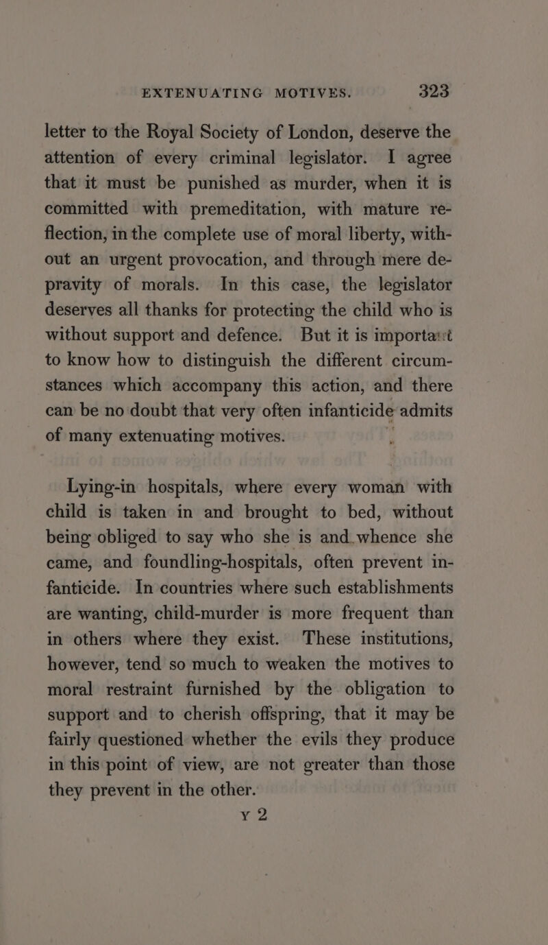 letter to the Royal Society of London, deserve the attention of every criminal legislator. I agree that it must be punished as murder, when it is committed with premeditation, with mature re- flection, inthe complete use of moral liberty, with- out an urgent provocation, and through mere de- pravity of morals. In this case, the legislator deserves all thanks for protecting the child who is without support and defence. But it is importa:t to know how to distinguish the different circum- stances which accompany this action, and there can be no doubt that very often infanticide admits of many extenuating motives. Lying-in hospitals, where every woman with child is taken in and brought to bed, without being obliged to say who she is and.whence she came, and foundling-hospitals, often prevent in- fanticide. In countries where such establishments are wanting, child-murder is more frequent than in others where they exist. These institutions, however, tend so much to weaken the motives to moral restraint furnished by the obligation to support and to cherish offspring, that it may be fairly questioned whether the evils they produce in this point of view, are not greater than those they prevent in the other. y 2