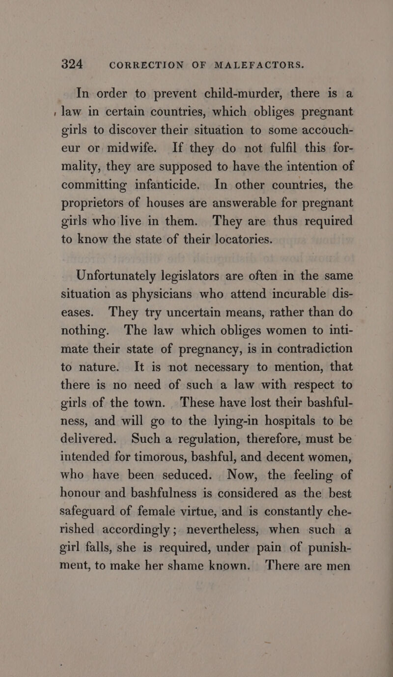 In order to prevent child-murder, there is a : law in certain countries, which obliges pregnant girls to discover their situation to some accouch- eur or midwife. If they do not fulfil this for- mality, they are supposed to have the intention of committing infanticide. In other countries, the proprietors of houses are answerable for pregnant girls who live in them. They are thus required to know the state of their locatories. Unfortunately legislators are often in the same situation as physicians who attend incurable dis- eases. They try uncertain means, rather than do nothing. The law which obliges women to inti- mate their state of pregnancy, is in contradiction to nature. It is not necessary to mention, that there is no need of such a law with respect to girls of the town. These have lost their bashful- ness, and will go to the lying-in hospitals to be delivered. Such a regulation, therefore, must be intended for timorous, bashful, and decent women, who have been seduced. Now, the feeling of honour and bashfulness is considered as the best safeguard of female virtue, and is constantly che- rished accordingly ;. nevertheless, when such a girl falls, she is required, under pain of punish- ment, to make her shame known. There are men