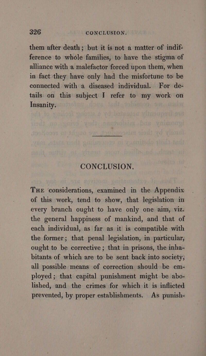 them after death; but it is not a matter of indif- ference to whole families, to have the stigma of alliance with a malefactor forced upon them, when in fact they have only had the misfortune to be connected with a diseased individual. For de- tails on this subject I refer to my work on Insanity. CONCLUSION. THE ‘considerations, examined in the Appendix of this work, tend to show, that legislation in every branch ought to have only one aim, viz. the general happiness of mankind, and that of each individual, as far as it is compatible with the former; that penal legislation, in particular, ought to be corrective ; that in prisons, the inha- bitants of which are to be sent back into society, all possible means of correction should be em- ployed; that capital punishment might be abo- lished, and the crimes for which it is inflicted prevented, by proper establishments. As punish-