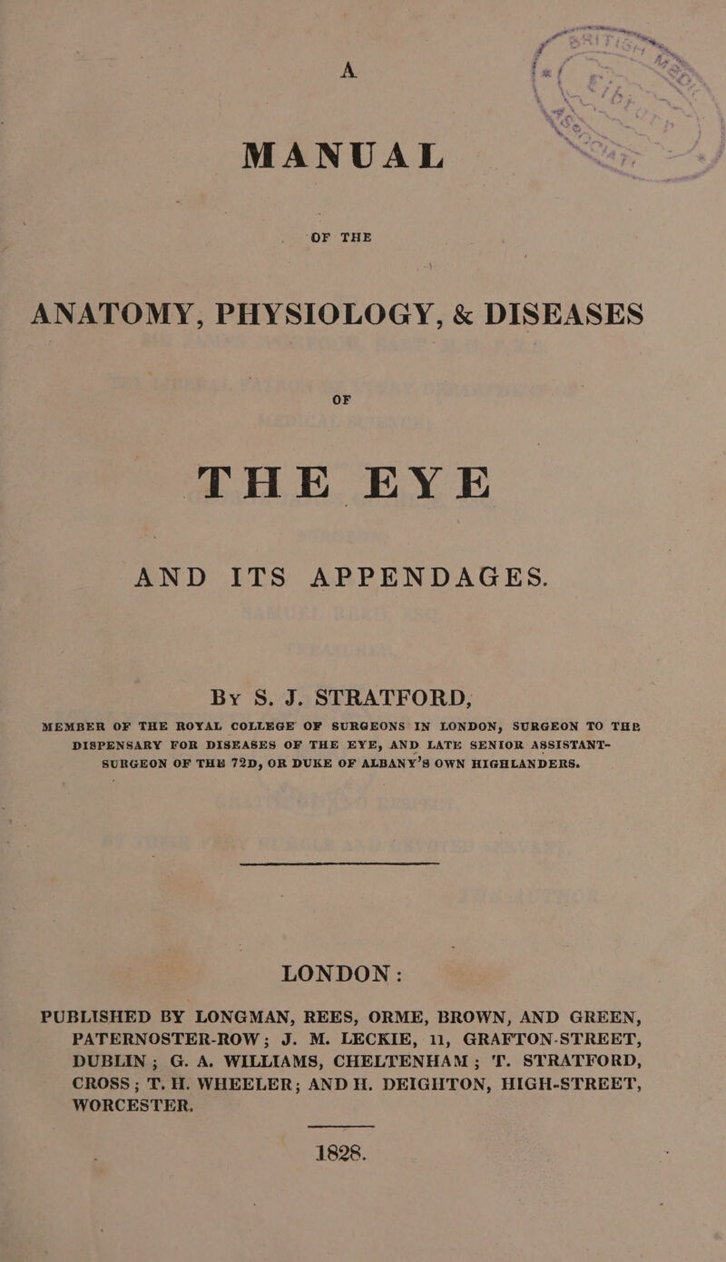 MANUAL ‘OF THE ANATOMY, PHYSIOLOGY, &amp; DISEASES OF THE EYE AND ITS APPENDAGES. By S. J. STRATFORD, MEMBER OF THE ROYAL COLLEGE OF SURGEONS IN LONDON, SURGEON TO THE DISPENSARY FOR DISEASES OF THE EYE, AND LATE SENIOR ASSISTANT- SURGEON OF THB 72D, OR DUKE OF ALBANY’S OWN HIGHLANDERS. LONDON : PUBLISHED BY LONGMAN, REES, ORME, BROWN, AND GREEN, PATERNOSTER-ROW ; J. M. LECKIE, 11, GRAFTON-STREET, DUBLIN ; G. A. WILLIAMS, CHELTENHAM; T. STRATFORD, CROSS ; T. H. WHEELER; AND H. DEIGHTON, HIGH-STREET, WORCESTER. 1828.