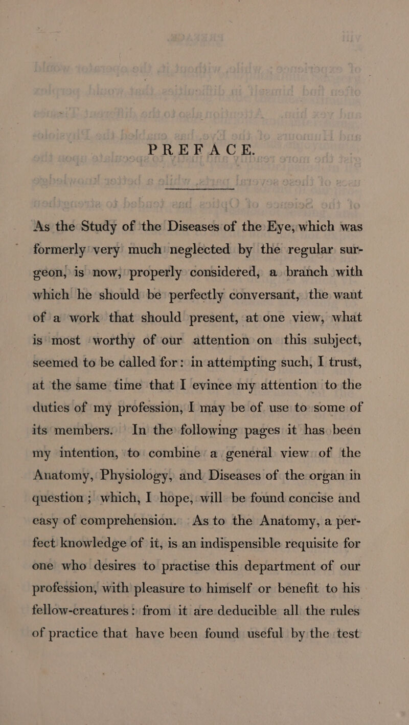 PREFACE. As the Study of the Diseases of the Eye, which was formerly’ very much neglected by the regular sur- geon, is now, properly considered, a branch with which he should be perfectly conversant, the want of a work that should present, at one view, what is most worthy of our attention on this subject, seemed to be called for: in attempting such, | trust, at the same time that I evince my attention to the duties of my profession, I may be of. use to some of its members. In the following pages it has been my intention, to combine’ a general view of the Anatomy, Physiology, and Diseases of the organ in question ; which, I hope, will be found concise and easy of comprehension. As to the Anatomy, a per- fect knowledge of it, is an indispensible requisite for one who desires to practise this department of our profession, with pleasure to himself or benefit to his fellow-creatures : from it are deducible all the rules of practice that have been found useful by the test