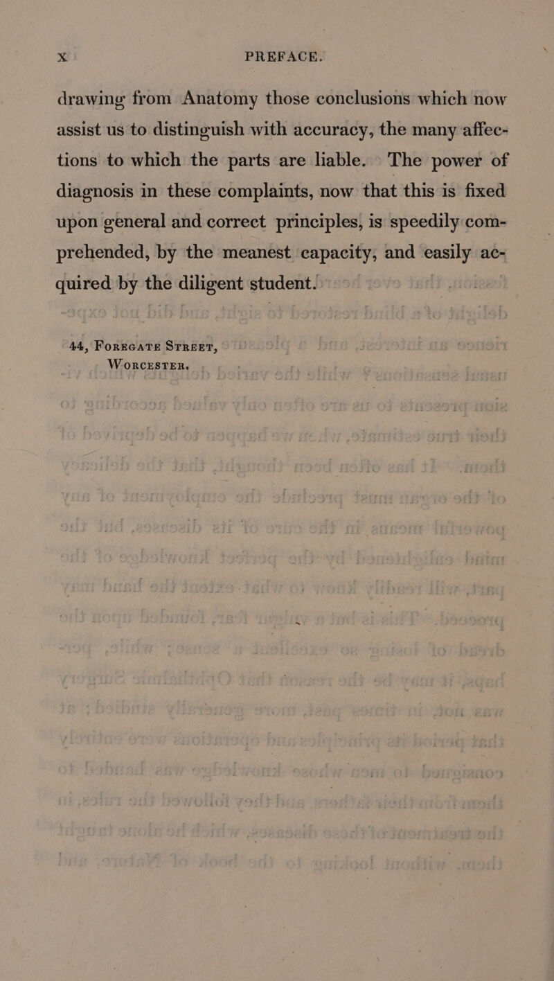 drawing from Anatomy those conclusions which now assist us to distinguish with accuracy, the many affec- tions to which the parts are liable. The power of diagnosis in these complaints, now that this is fixed upon general and correct principles, is speedily com- prehended, by the meanest capacity, and easily ac- quired by the diligent student. 44, FoREGATE STREET, WoRCESTER. .