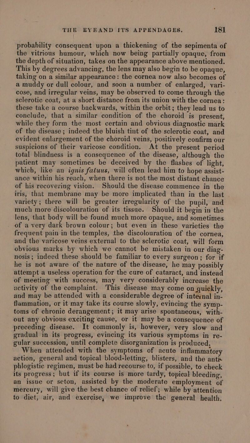 probability consequent upon a thickening of the sepimenta of the vitrious humour, which now being partially opaque, from the depth of situation, takes on the appearance above mentioned. This by degrees advancing, the lens may also begin to be opaque, taking on a similar appearance: the cornea now also becomes of a muddy or dull colour, and soon a number of enlarged, vari- cose, and irregular veins, may be observed to come through the sclerotic coat, at a short distance from its union with the cornea: these take a course backwards, within the orbit ; they lead us to conclude, that a similar condition of the choroid is present, while they form the most certain and obvious diagnostic mark of the disease; indeed the bluish tint of the sclerotic coat, and evident enlargement of the choroid veins, positively confirm our suspicions of their varicose condition. At the present period total blindness is a consequence of the disease, although the patient may sometimes be deceived by the flashes of light, which, like an ignis fatuus, will often lead him to hope assist- ance within his reach, when there is not the most distant chance of his recovering vision. Should the disease commence in the iris, that membrane may be more implicated than in the last variety ; there will be greater irregularity of the pupil, and much more discolouration of its tissue. Should it begin in the lens, that body will be found much more opaque, and sometimes of a very dark brown colour; but even in these varieties the frequent pain in the temples, the discolouration of the cornea, and the varicose veins external to the sclerotic coat, will form obvious marks by which we cannot be mistaken in our diag- nosis; indeed these should be familiar to every surgeon; for if he is not aware of the nature of the disease, he may possibly attempt a useless operation for the cure of cataract, and instead of meeting with success, may very considerably increase the activity of the complaint. This disease may come on quickly, and may be attended with a considerable degree of inteznal in- flammation, or it may take its course slowly, evincing the symp- toms of chronic derangement; it may arise spontaneous, with- out any obvious exciting cause, or it may be a consequence of preceding disease. It commonly is, however, very slow and gradual in its progress, evincing its various symptoms in re- gular succession, until complete disorganization is produced, When attended with the symptoms of acute inflammatory action, general and topical blood-letting, blisters, and the antix phlogistic regimen, must be had recourse to, if possible, to check its progress; but if its course is more tardy, topical bleeding, an issue or seton, assisted by the moderate employment of mercury, will give the best chance of relief; while by attention to diet, air, and exercise, we improve the general health.