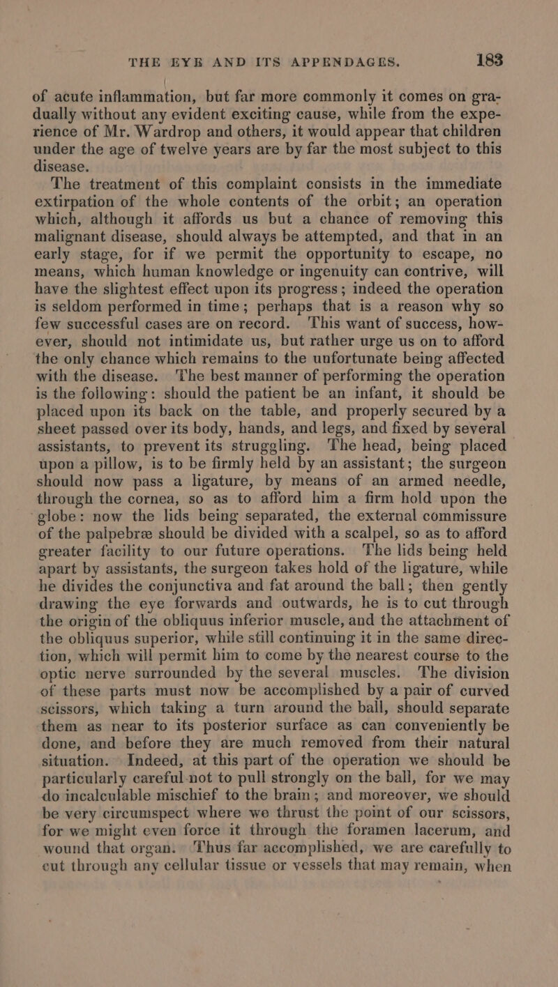 of acute inflammation, but far more commonly it comes on gra- dually without any evident exciting cause, while from the expe- rience of Mr. Wardrop and others, it would appear that children under the age of twelve years are by far the most subject to this disease. The treatment of this complaint consists in the immediate extirpation of the whole contents of the orbit; an operation which, although it affords us but a chance of removing this malignant disease, should always be attempted, and that in an early stage, for if we permit the opportunity to escape, no means, which human knowledge or ingenuity can contrive, will have the slightest effect upon its progress ; indeed the operation is seldom performed in time; perhaps that is a reason why so few successful cases are on record. ‘This want of success, how- ever, should not intimidate us, but rather urge us on to afford the only chance which remains to the unfortunate being affected with the disease. ‘The best manner of performing the operation is the following: should the patient be an infant, it should be placed upon its back on the table, and properly secured by a sheet passed over its body, hands, and legs, and fixed by several assistants, to prevent its struggling. ‘The head, being placed upon a pillow, is to be firmly held by an assistant; the surgeon should now pass a ligature, by means of an armed needle, through the cornea, so as to afford him a firm hold upon the ‘globe: now the lids being separated, the external commissure of the palpebree should be divided with a scalpel, so as to afford greater facility to our future operations. The lids being held apart by assistants, the surgeon takes hold of the ligature, while he divides the conjunctiva and fat around the ball; then gently drawing the eye forwards and outwards, he is to cut through the origin of the obliquus inferior muscle, and the attachment of the obliquus superior, while still continuing it in the same direc- tion, which will permit him to come by the nearest course to the optic nerve surrounded by the several muscles. The division of these parts must now be accomplished by a pair of curved scissors, which taking a turn around the ball, should separate them as near to its posterior surface as can conveniently be done, and before they are much removed from their natural situation. Indeed, at this part of the operation we should be particularly careful-not to pull strongly on the ball, for we may do incalculable mischief to the brain; and moreover, we should be very circumspect where we thrust the point of our scissors, for we might even force it through the foramen lacerum, and wound that organ. Thus far accomplished, we are carefully to cut through any cellular tissue or vessels that may remain, when