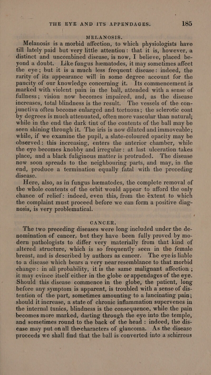 MELANOSIS. Melanosis is a morbid affection, to which physiologists have till lately paid but very little attention: that it is, however, a distinct and uncombined disease, is now, I believe, placed be- yond a doubt. Like fungus hematodes, it may sometimes affect the eye; but it is a much less frequent disease: indeed, the rarity of its appearance will in some degree account for the paucity of our knowledge concerning it. Its commencement is marked with violent pain in the ball, attended with a sense of fullness; vision now becomes impaired, and, as the disease increases, total blindness is the result. The vessels of the con- junctiva often become enlarged and tortuous; the sclerotic coat by degrees is much attenuated, often more vascular than natural; while in the end the dark tint of the contents of the ball may be seen shining through it. The iris is now dilated andimmoveable; while, if we examine the pupil, a slate-coloured opacity may be observed: this increasing, enters the anterior chamber, while the eye becomes knobby and irregular: at last ulceration takes place, and a black fuliginous matter is protruded. The disease now soon spreads to the neighbouring parts, and may, in the end, produce a termination equally fatal with the preceding disease. : Here, also, as in fungus hematodes, the complete removal of the whole contents of the orbit would appear to afford the only chance of relief: indeed, even this, from the extent to which the complaint must proceed before we can form a positive diag- nosis, is very problematical. CANCER. The two preceding diseases were long included under the de- nomination of cancer, but they have been fully proved by mo- dern pathologists to differ very materially from that kind of altered structure, which is so frequently seen in the female breast, and is described by authors as cancer. The eyeis liable to a disease which bears a very near resemblance to that morbid change: in all probability, it is the same malignant affection ; it may evince itself either in the globe or appendages of the eye. Should this disease commence in the globe, the patient, long before any symptom is apparent, is troubled with a sense of dis- tention of the part, sometimes amounting to a lancinating pain; should it increase, a state of chronic inflammation supervenes in the internal tunics, blindness is the consequence, while the pain becomes more marked, darting through the eye into the temple, and sometimes round to the back of the head : indeed, the dis- ease may put onall thecharacters of glaucoma. As the disease proceeds we shall find that the ball is converted into a schirrous