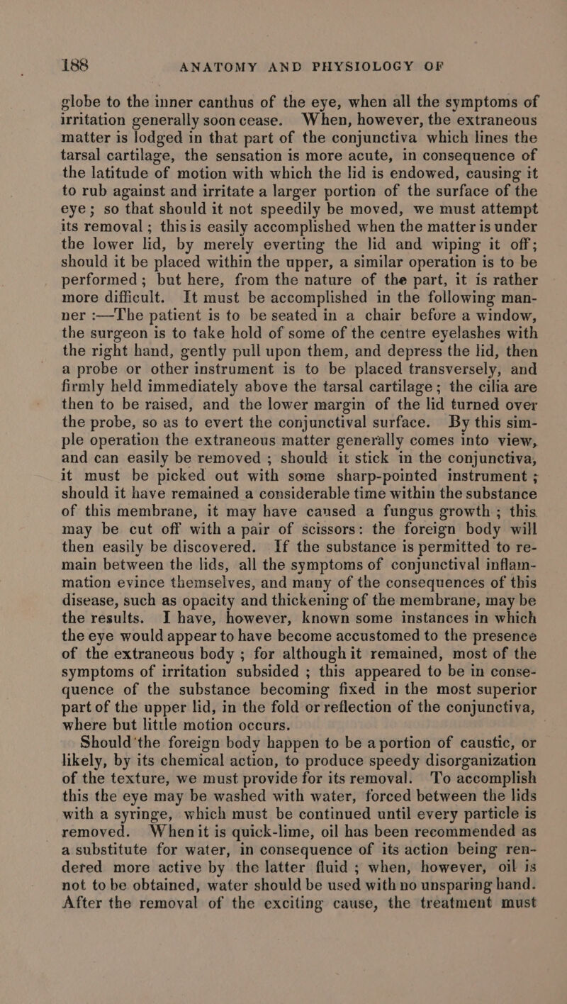 globe to the inner canthus of the eye, when all the symptoms of irritation generally soon cease. When, however, the extraneous matter is lodged in that part of the conjunctiva which lines the tarsal cartilage, the sensation is more acute, in consequence of the latitude of motion with which the lid is endowed, causing it to rub against and irritate a larger portion of the surface of the eye; so that should it not speedily be moved, we must attempt its removal ; thisis easily accomplished when the matter is under the lower lid, by merely everting the lid and wiping it off; should it be placed within the upper, a similar operation is to be performed; but here, from the nature of the part, it is rather more difficult. It must be accomplished in the following man- ner :—The patient is to be seated in a chair before a window, the surgeon is to take hold of some of the centre eyelashes with the right hand, gently pull upon them, and depress the lid, then a probe or other instrument is to be placed transversely, and firmly held immediately above the tarsal cartilage ; the cilia are then to be raised, and the lower margin of the lid turned over the probe, so as to evert the conjunctival surface. By this sim- ple operation the extraneous matter generally comes into view, and can easily be removed ; should it stick in the conjunctiva, it must be picked out with some sharp-pointed instrument ; should it have remained a considerable time within the substance of this membrane, it may have caused a fungus growth ; this. may be cut off with a pair of scissors: the foreign body will then easily be discovered. If the substance is permitted to re- main between the lids, all the symptoms of conjunctival inflam- mation evince themselves, and many of the consequences of this disease, such as opacity and thickening of the membrane, may be the results. I have, however, known some instances in which the eye would appear to have become accustomed to the presence of the extraneous body ; for although it remained, most of the symptoms of irritation subsided ; this appeared to be in conse- quence of the substance becoming fixed in the most superior part of the upper lid, in the fold or reflection of the conjunctiva, where but little motion occurs. : Should'the foreign body happen to be a portion of caustic, or likely, by its chemical action, to produce speedy disorganization of the texture, we must provide for its removal. To accomplish this the eye may be washed with water, forced between the lids with a syringe, which must be continued until every particle is removed. Whenit is quick-lime, oil has been recommended as a substitute for water, in consequence of its action being ren- dered more active by the latter fluid ; when, however, oil is not to be obtained, water should be used with no unsparing hand. After the removal of the exciting cause, the treatment must