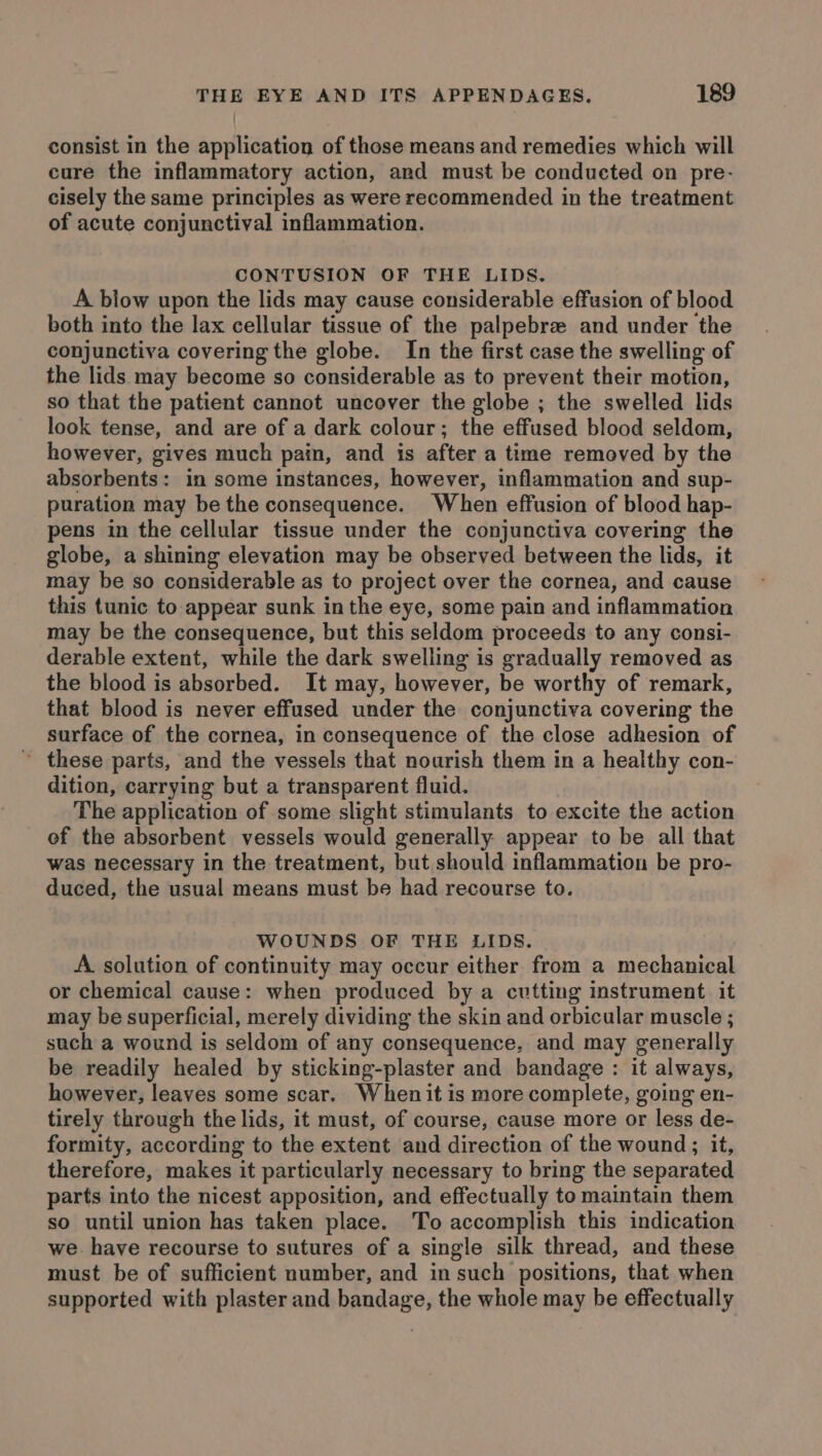 consist in the application of those means and remedies which will cure the inflammatory action, and must be conducted on pre- cisely the same principles as were recommended in the treatment of acute conjunctival inflammation. CONTUSION OF THE LIDS. A blow upon the lids may cause considerable effusion of blood both into the lax cellular tissue of the palpebre and under the conjunctiva covering the globe. In the first case the swelling of the lids may become so considerable as to prevent their motion, so that the patient cannot uncover the globe ; the swelled lids look tense, and are of a dark colour; the effused blood seldom, however, gives much pain, and is after a time removed by the absorbents: in some instances, however, inflammation and sup- puration may be the consequence. When effusion of blood hap- pens in the cellular tissue under the conjunctiva covering the globe, a shining elevation may be observed between the lids, it may be so considerable as to project over the cornea, and cause this tunic to appear sunk in the eye, some pain and inflammation may be the consequence, but this seldom proceeds to any consi- derable extent, while the dark swelling is gradually removed as the blood is absorbed. It may, however, be worthy of remark, that blood is never effused under the conjunctiva covering the surface of the cornea, in consequence of the close adhesion of ~ these parts, and the vessels that nourish them in a healthy con- dition, carrying but a transparent fluid. The application of some slight stimulants to excite the action of the absorbent vessels would generally. appear to be all that was necessary in the treatment, but should inflammation be pro- duced, the usual means must be had recourse to. WOUNDS OF THE LIDS. A solution of continuity may occur either from a mechanical or chemical cause: when produced by a cutting instrument. it may be superficial, merely dividing the skin and orbicular muscle ; such a wound is seldom of any consequence, and may generally be readily healed by sticking-plaster and bandage : it always, however, leaves some scar. When it is more complete, going en- tirely through the lids, it must, of course, cause more or less de- formity, according to the extent and direction of the wound; it, therefore, makes it particularly necessary to bring the separated parts into the nicest apposition, and effectually to maintain them so until union has taken place. To accomplish this indication we. have recourse to sutures of a single silk thread, and these must be of sufficient number, and in such positions, that when supported with plaster and bandage, the whole may be effectually