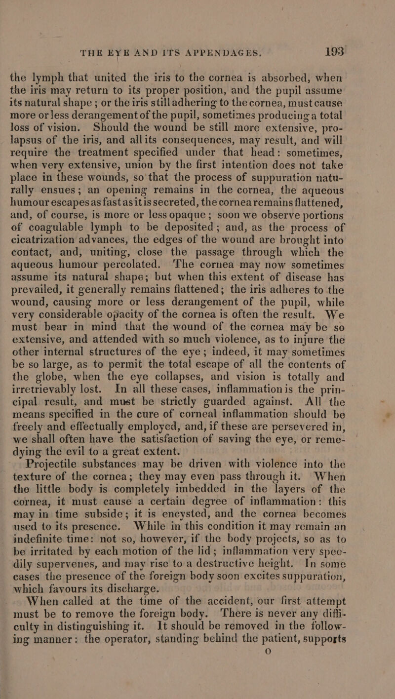 the lymph that united the iris to the cornea is absorbed, when the iris may return to its proper position, and the pupil assume its natural shape ; or the iris still adhering to the cornea, must cause more or less derangement of the pupil, sometimes producing a total loss of vision. Should the wound be still more extensive, pro- lapsus of the iris, and allits consequences, may result, and will require the treatment specified under that head: sometimes, when very extensive, union by the first intention does not take place in these wounds, so that the process of suppuration natu- rally ensues; an opening remains in the cornea, the aqueous humour escapesas fast as itis secreted, the cornearemains flattened, and, of course, is more or less opaque ; soon we observe portions of coagulable lymph to be deposited; and, as the process of cicatrization advances, the edges of the wound are brought into contact, and, uniting, close the passage through which the aqueous humour percolated. ‘The cornea may now sometimes assume its natural shape; but when this extent of discase has prevailed, it generally remains flattened; the iris adheres to the wound, causing more or less derangement of the pupil, while very considerable opacity of the cornea is often the result. We must bear in mind that the wound of the cornea may be so extensive, and attended with so much violence, as to injure the other internal structures of the eye; indeed, it may sometimes be so large, as to permit the total escape of all the contents of the globe, when the eye collapses, and vision is totally and irretrievably lost. In all these cases, mflammationis the prin- cipal result, and must be strictly guarded against. All the means specified in the cure of corneal inflammation should be freely and effectually employed, and, if these are persevered in, we shall often have the satisfaction of saving the eye, or reme- dying the evil to a great extent. Projectile substances may be driven with violence into the texture of the cornea; they may even pass through it. When the little body is completely imbedded in the layers of the cornea, it must cause a certain degree of inflammation: this may in time subside; it is encysted, and the cornea becomes used to its presence. While in this condition it may remain an indefinite time: not so, however, if the body projects, so as to be irritated by each motion of the lid; inflammation very spec- dily supervenes, and may rise to a destructive height. In some cases the presence of the foreign body soon excites suppuration, which favours its discharge. When called at the time of the accident, our first attempt must be to remove the foreign body. There is never any diffi- culty in distinguishing it. It should be removed in the follow- ing manner: the operator, standing behind the patient, supports a)