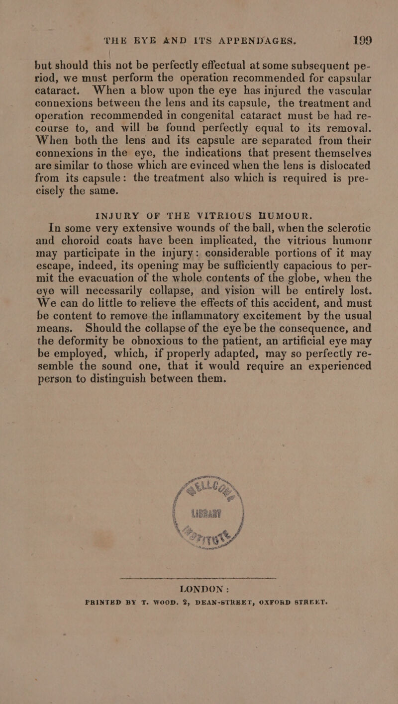 but should this not be perfectly effectual at some subsequent pe- riod, we must perform the operation recommended for capsular cataract. When a blow upon the eye has injured the vascular connexions between the lens and its capsule, the treatment and operation recommended in congenital cataract must be had re- course to, and will be found perfectly equal to its removal. When both the lens and its capsule are separated from their connexions in the eye, the indications that present themselves are similar to those which are evinced when the lens is dislocated from its capsule: the treatment also which is required is pre- cisely the same. INJURY OF THE VITRIOUS HUMOUR. In some very extensive wounds of the ball, when the sclerotic and choroid coats have been implicated, the vitrious humonr may participate in the injury: considerable portions of it may escape, indeed, its opening may be sufficiently capacious to per- mit the evacuation of the whole contents of the globe, when the eye will necessarily collapse, and vision will be entirely lost. We can do little to relieve the effects of this accident, and must be content to remove the inflammatory excitement by the usual means. Should the collapse of the eye be the consequence, and the deformity be obnoxious to the patient, an artificial eye may be employed, which, if properly adapted, may so perfectly re- semble the sound one, that it would require an experienced person to distinguish between them. LONDON : PRINTED BY T. WOOD. 2, DEAN-STREET, OXFORD STREET.