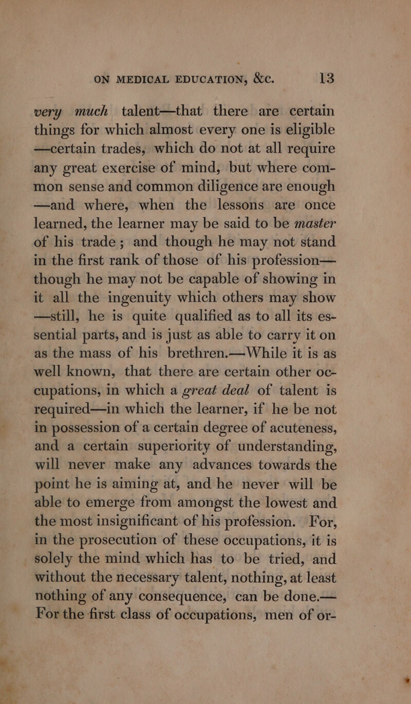 aa rele. very much talent—that there are certain things for which almost every one is eligible —certain trades, which do not at all require any great exercise of mind, but where com- mon sense and common diligence are enough —and where, when the lessons are once learned, the learner may be said to be master of his trade; and though he may not stand in the first rank of those of his profession— though he may not be capable of showing in it all the ingenuity which others may show —still, he is quite qualified as to all its es- sential parts, and is just as able to carry it on as the mass of his brethren.—While it is as well known, that there are certain other oc- cupations, in which a great deal of talent is required—in which the learner, if he be not in possession of a certain degree of acuteness, and a certain superiority of understanding, will never make any advances towards the point he is aiming at, and he never will be able to emerge from amongst the lowest and the most insignificant of his profession. For, in the prosecution of these occupations, it is solely the mind which has to be tried, and without the necessary talent, nothing, at least nothing of any consequence, can be done.— For the first class of occupations, men of or-