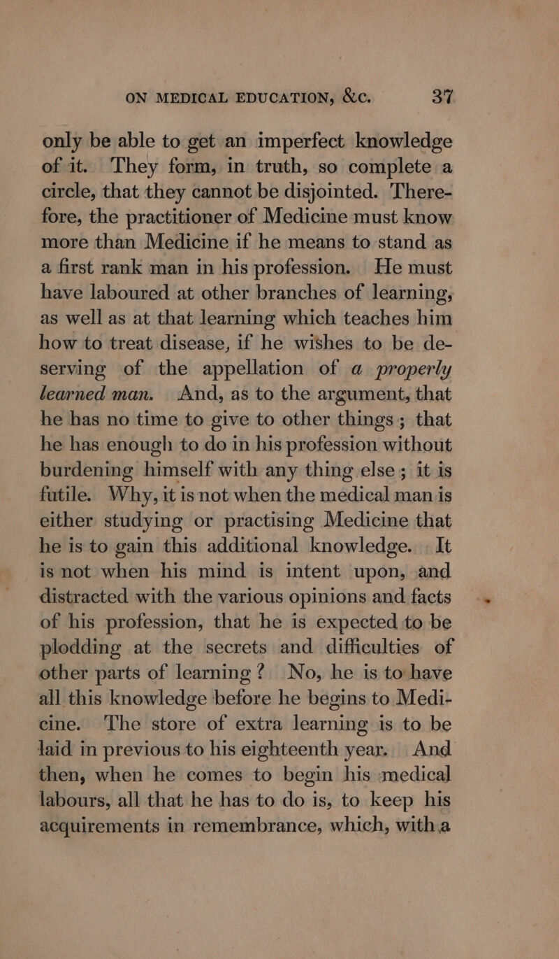 only be able to get an imperfect knowledge of it. They form, in truth, so complete a circle, that they cannot be disjointed. There- fore, the practitioner of Medicine must know more than Medicine if he means to stand as a first rank man in his profession. He must have laboured at other branches of learning, as well as at that learning which teaches him how to treat disease, if he wishes to be de- serving of the appellation of a properly learned man. And, as to the argument, that he has no time to give to other things ; that he has enough to do in his profession without burdening himself with any thing else ; it is futile. Why, it isnot when the medical man is either studying or practising Medicine that he is to gain this additional knowledge. | It is not when his mind is intent upon, and distracted with the various opinions and facts of his profession, that he is expected to be plodding at the secrets and difficulties of other parts of learning? No, he is to have all this knowledge before he begins to Medi- cine. ‘The store of extra learning is to be laid in previous to his eighteenth year. And then, when he comes to begin his medical labours, all that he has to do is, to keep his acquirements in remembrance, which, witha