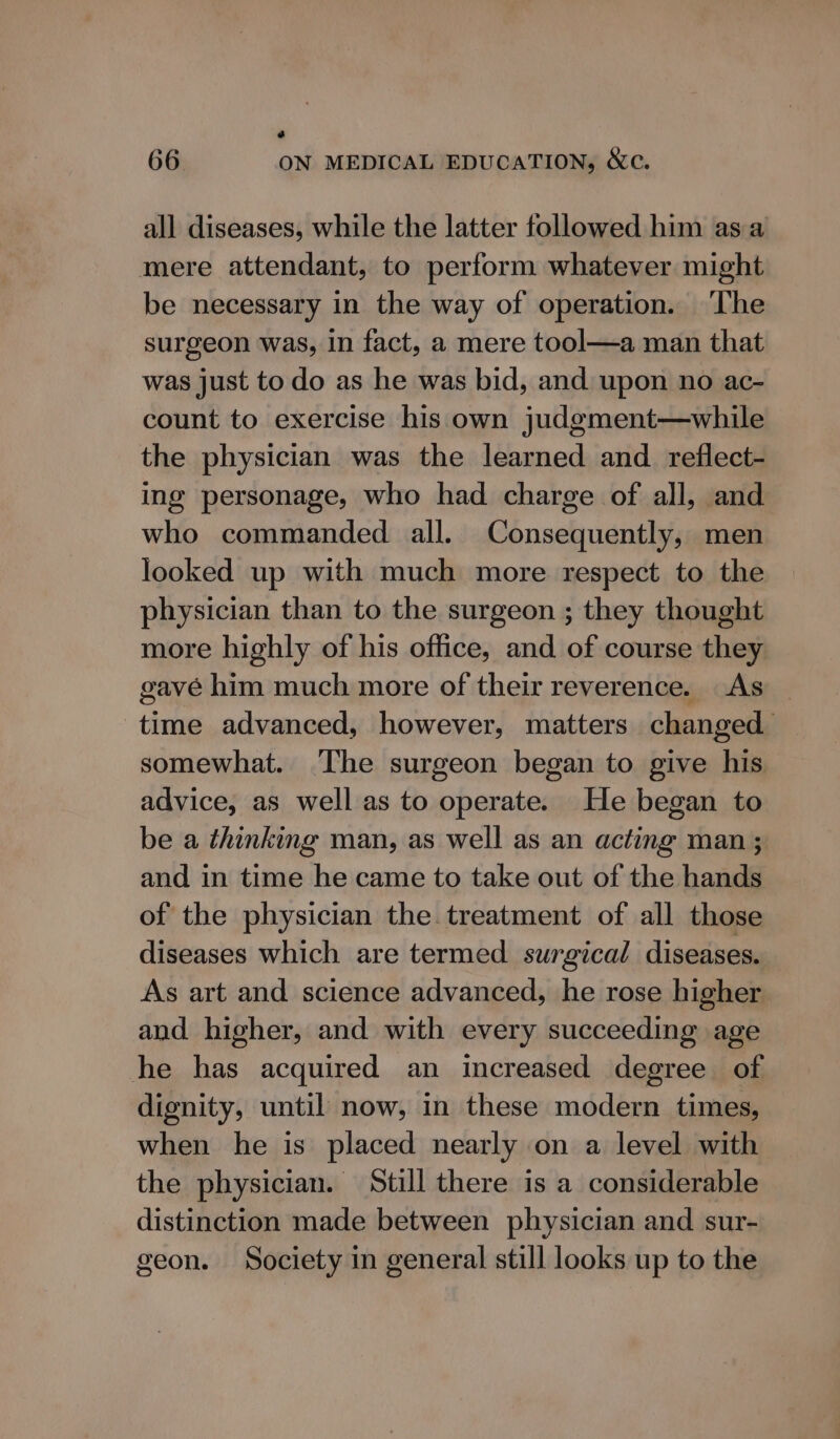 a 66 ON MEDICAL EDUCATION, &amp;c. all diseases, while the latter followed him asa mere attendant, to perform whatever might be necessary in the way of operation. ‘The surgeon was, in fact, a mere tool—a man that was just to do as he was bid, and upon no ac- count to exercise his own judgment—while the physician was the learned and _reflect- ing personage, who had charge of all, and who commanded all. Consequently, men looked up with much more respect to the physician than to the surgeon ; they thought more highly of his office, and of course they gavé him much more of their reverence. As time advanced, however, matters changed somewhat. The surgeon began to give his advice, as well as to operate. He began to be a thinking man, as well as an acting man ; and in time he came to take out of the hands of the physician the treatment of all those diseases which are termed surgical diseases. As art and science advanced, he rose higher and higher, and with every succeeding age he has acquired an increased degree of dignity, until now, in these modern times, when he is placed nearly on a level with the physician. Still there is a considerable distinction made between physician and sur- geon. Society in general still looks up to the