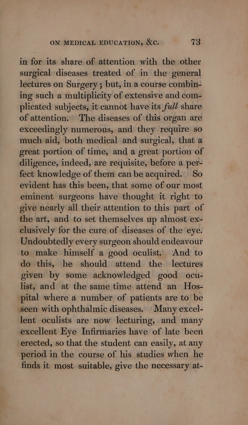 in for its share of attention with the other surgical diseases treated of in the general lectures on Surgery ; but, in a course combin- ing such a multiplicity of extensive and com- plicated subjects, it cannot have its full share of attention. The diseases of this organ are exceedingly numerous, and they require so much aid, both medical and surgical, that a great portion of time, and a great portion of diligence, indeed, are requisite, before a per- fect knowledge of them can be acquired. So evident has this been, that some of our most eminent surgeons have thought it right ‘to give nearly all their attention to this part of the art, and to set themselves up almost ex- clusively for the cure of diseases of the eye. Undoubtedly every surgeon should endeavour to make himself a good oculist. And to do this, he should attend the lectures given by some acknowledged good ocu- list, and at the same time attend an Hos- pital where a number of patients are to be seen with ophthalmic diseases. Many excel- lent oculists are now lecturing, and many excellent Eye Infirmaries have of late been erected, so that the student can easily, at any period in the course of his studies when he finds it most suitable, give the necessary at-