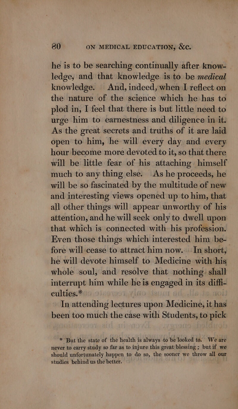 he is to be searching continually after know- ledge, and that knowledge is to be medical knowledge. And, indeed, when I reflect on the nature of the science which he has to plod in, I feel that there is but little need to urge him to earnestness and diligence in it. As the great secrets and truths of it are laid open to him, he will every day and every hour become more devoted to it, so that there will be little fear of his attaching himself much to any thing else. As he proceeds, he will be so fascinated by the multitude of new and interesting views opened up to him, that all other things will appear unworthy of his attention, and he will seek only to dwell upon that which is connected with his profession. Even those things which interested him be- fore will:cease to attract him now. In short, he will devote himself to Medicine with his whole soul, and resolve that nothing: shall interrupt him while he is engaged in its diffi- culties.* In attending pe om upon Meédicings it ba been too much the case with Students, to pick * But the state of the health is always to be looked to. We are never to carry study so far as to injure this great‘blessing ; but if we should unfortunately happen to do so, the sooner we throw all our studies behind us the better.