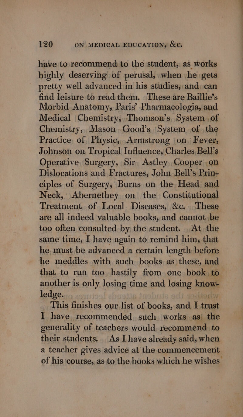 have to recommend to the student, as works highly deserving of perusal, when he gets - pretty well advanced in his studies, and)can find leisure to read them. These are Baillie’s Morbid Anatomy, Paris’ Pharmacologia, and Medical Chemistry, Thomson’s. System , of Chemistry; Mason.Good’s ‘System of. the Practice of Physic, .Armstrong ‘on; Fever, Johnson on Tropical Influence, Charles Bell’s Operative Surgery, Sir, AstleyCooper on Dislocations and Fractures, John Bell’s Prin- ciples of Surgery, Burns on the Head’ and Neck, Abernethey on the Constitutional - Treatment of Local. Diseases, &amp;c.. These are all indeed valuable books, and cannot.be too often consulted by the student. At the same time, I have again to remind him, that he. must be advanced a certain length before he meddles with such books as these, and that to run too hastily from one book to another is only losing time and losing know- ledge. | ocogky This finishes our list of books, and. I trust 1 have recommended such works as; the generality of teachers would, recommend to their students. As Ihave already said, when a teacher gives advice at the commencement of his ‘course, as to the books which he wishes